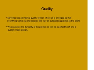 Quality
* Moveiras has an internal quality control where all is arranged so that
everything works out and assures this way an outstanding product to the client.
* We guarantee the durability of the product as well as a perfect finish and a
custom-made design.
 