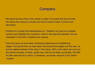 Company
* Moveiras has launched in the market in order to innovate and also provide
the clients the chance to choose any kind of custom-made furniture and
decoration.
* Ambition is a quality that distinguishes us. Therefore our goal is to broaden
horizons and highlight the company's name to the topmost standard. We are
interested in all kinds of markets and cultures.
* Over the years we have been developing objectives and establishing
stages. During that time we have been improving those stages and this way we
put the highest interest of the client in first place. With us the client can count on
the utmost sincerity, honesty, quality and, last but not least, punctuality. We offer
an after sale service in which, if necessary, we shortly respond to the client's
request.
 