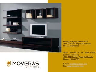 Factory: Calçada de Além nº2
4595-077 Eiriz Paços de Ferreira
Phone: 255962693
Store: Avenida 1º de Maio nº615
(Estrada Nacional)
4900-114 Darque. Viana do Castelo
Phone: 258331770
E-mail: geral@moveiras.com
Site: www.moveiras.com
 
