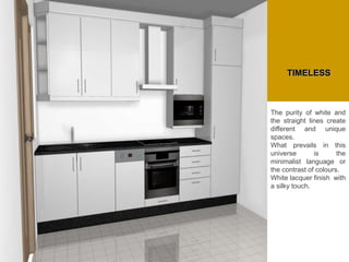 The purity of white and
the straight lines create
different and unique
spaces.
What prevails in this
universe is the
minimalist language or
the contrast of colours.
White lacquer finish with
a silky touch.
TIMELESS
 