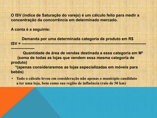 O ISV (índice de Saturação do varejo) é um cálculo feito para medir a
concentração da concorrência em determinado mercado.
A conta é a seguinte:
Demanda por uma determinada categoria de produto em R$
ISV = ---------------------------------------------------------------------------------------------------------------Quantidade de área de vendas destinada a essa categoria em M²
(soma de todas as lojas que vendem essa mesma categoria de
produto)
*(apenas consideraremos as lojas especializadas em móveis para
bebês)
• Todo o cálculo levou em consideração não apenas o município candidato
a ter uma loja, bem como sua região de influência (raio de 50 km)

 