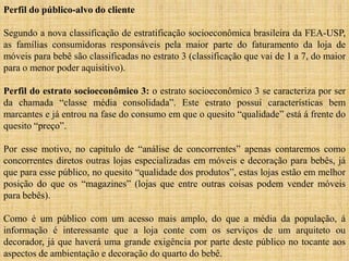 Perfil do público-alvo do cliente
Segundo a nova classificação de estratificação socioeconômica brasileira da FEA-USP,
as famílias consumidoras responsáveis pela maior parte do faturamento da loja de
móveis para bebê são classificadas no estrato 3 (classificação que vai de 1 a 7, do maior
para o menor poder aquisitivo).
Perfil do estrato socioeconômico 3: o estrato socioeconômico 3 se caracteriza por ser
da chamada “classe média consolidada”. Este estrato possui características bem
marcantes e já entrou na fase do consumo em que o quesito “qualidade” está á frente do
quesito “preço”.
Por esse motivo, no capitulo de “análise de concorrentes” apenas contaremos como
concorrentes diretos outras lojas especializadas em móveis e decoração para bebês, já
que para esse público, no quesito “qualidade dos produtos”, estas lojas estão em melhor
posição do que os “magazines” (lojas que entre outras coisas podem vender móveis
para bebês).
Como é um público com um acesso mais amplo, do que a média da população, á
informação é interessante que a loja conte com os serviços de um arquiteto ou
decorador, já que haverá uma grande exigência por parte deste público no tocante aos
aspectos de ambientação e decoração do quarto do bebê.

 