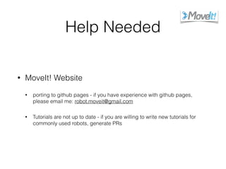 Help Needed
• MoveIt! Website
• porting to github pages - if you have experience with github pages,
please email me: robot.moveit@gmail.com
• Tutorials are not up to date - if you are willing to write new tutorials for
commonly used robots, generate PRs
 
