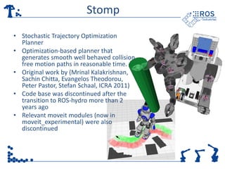Stomp
• Stochastic Trajectory Optimization
Planner
• Optimization-based planner that
generates smooth well behaved collision
free motion paths in reasonable time.
• Original work by (Mrinal Kalakrishnan,
Sachin Chitta, Evangelos Theodorou,
Peter Pastor, Stefan Schaal, ICRA 2011)
• Code base was discontinued after the
transition to ROS-hydro more than 2
years ago
• Relevant moveit modules (now in
moveit_experimental) were also
discontinued
 