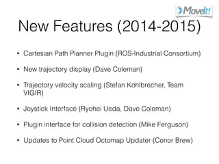 New Features (2014-2015)
• Cartesian Path Planner Plugin (ROS-Industrial Consortium)
• New trajectory display (Dave Coleman)
• Trajectory velocity scaling (Stefan Kohlbrecher, Team
VIGIR)
• Joystick Interface (Ryohei Ueda, Dave Coleman)
• Plugin interface for collision detection (Mike Ferguson)
• Updates to Point Cloud Octomap Updater (Conor Brew)
 