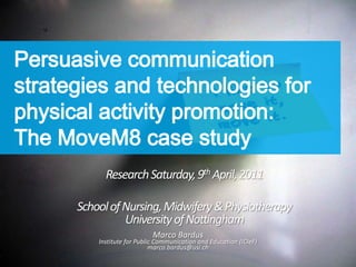 Persuasive communication strategies and technologies for physical activity promotion:The MoveM8 case study Research Saturday, 9th April, 2011 School of Nursing, Midwifery & PhysiotherapyUniversity of Nottingham Marco Bardus Institute for Public Communication and Education (ICIeF) marco.bardus@usi.ch 