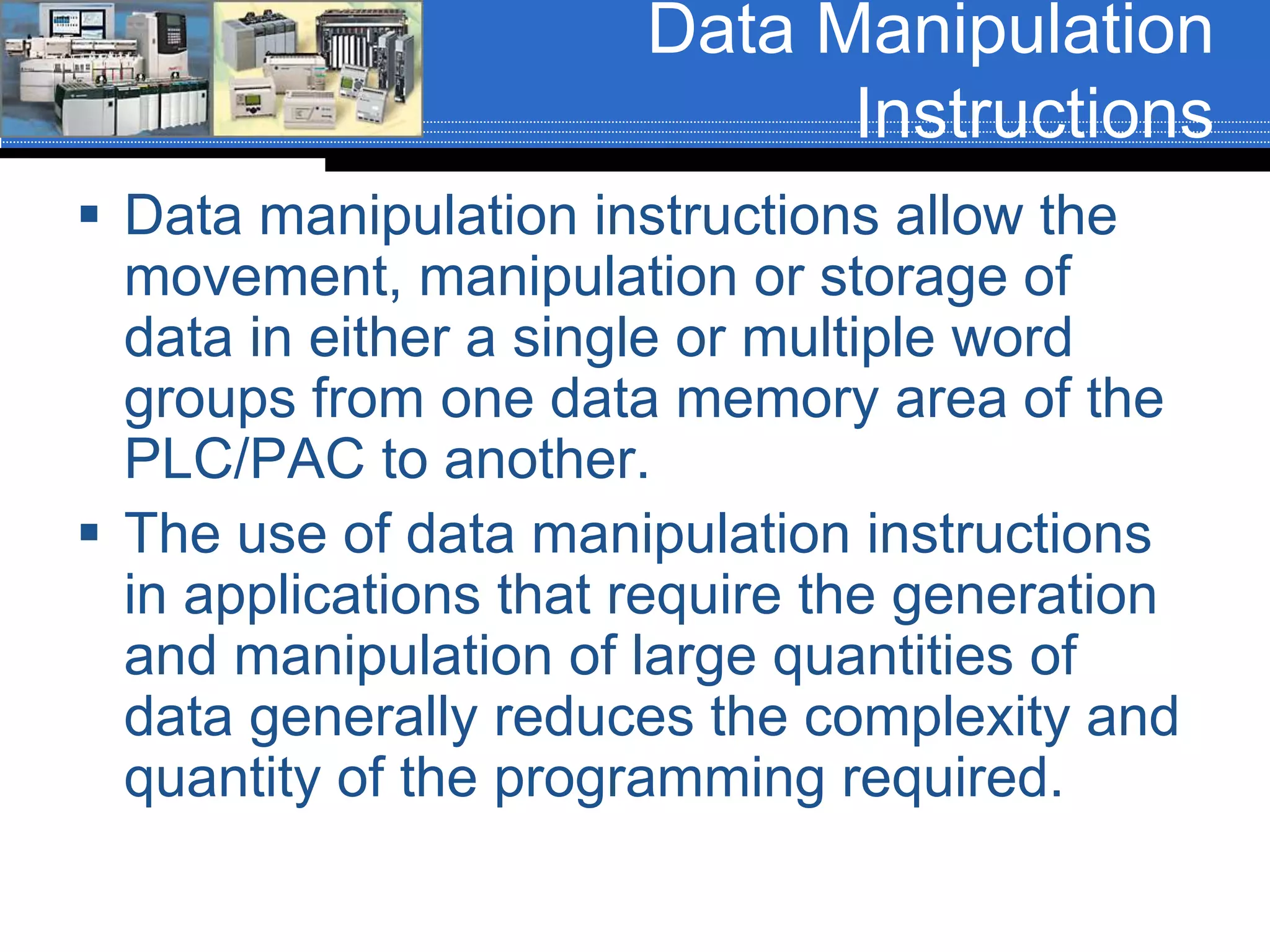 Data Manipulation
Instructions
 Data manipulation instructions allow the
movement, manipulation or storage of
data in either a single or multiple word
groups from one data memory area of the
PLC/PAC to another.
 The use of data manipulation instructions
in applications that require the generation
and manipulation of large quantities of
data generally reduces the complexity and
quantity of the programming required.
 