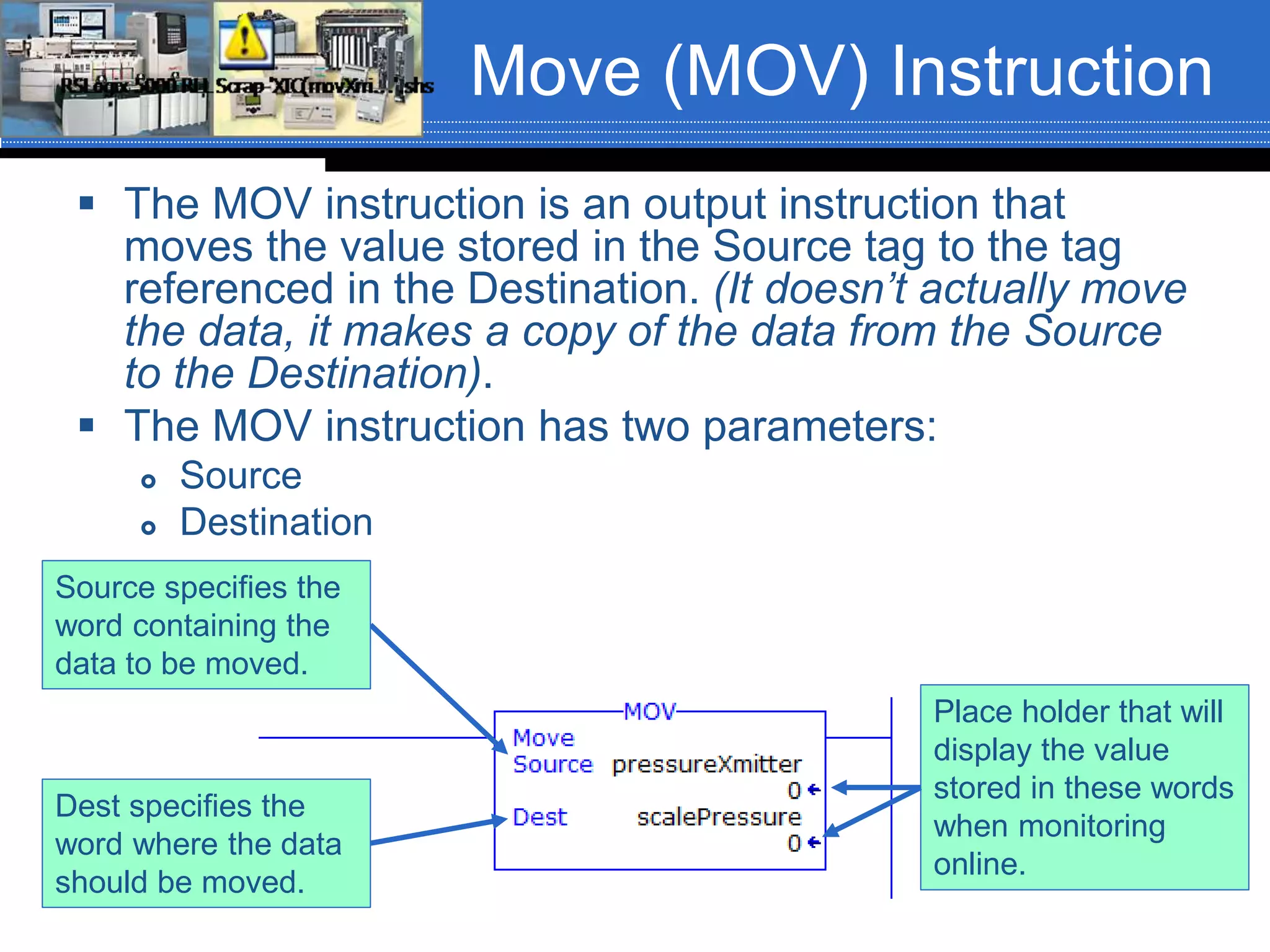 Move (MOV) Instruction
 The MOV instruction is an output instruction that
moves the value stored in the Source tag to the tag
referenced in the Destination. (It doesn’t actually move
the data, it makes a copy of the data from the Source
to the Destination).
 The MOV instruction has two parameters:
 Source
 Destination
Place holder that will
display the value
stored in these words
when monitoring
online.
Source specifies the
word containing the
data to be moved.
Dest specifies the
word where the data
should be moved.
 