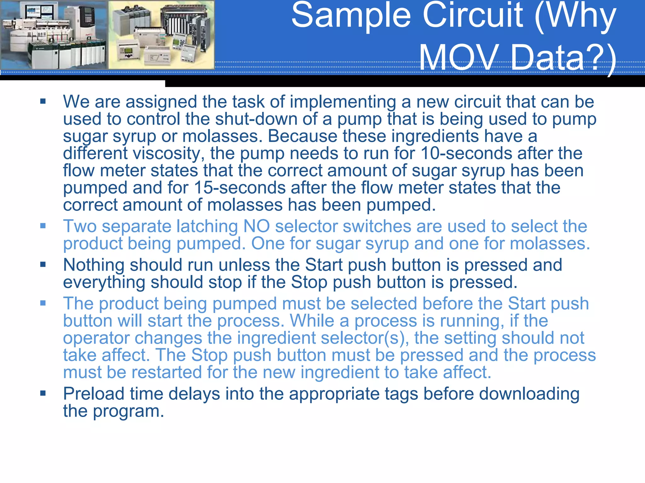 Sample Circuit (Why
MOV Data?)
 We are assigned the task of implementing a new circuit that can be
used to control the shut-down of a pump that is being used to pump
sugar syrup or molasses. Because these ingredients have a
different viscosity, the pump needs to run for 10-seconds after the
flow meter states that the correct amount of sugar syrup has been
pumped and for 15-seconds after the flow meter states that the
correct amount of molasses has been pumped.
 Two separate latching NO selector switches are used to select the
product being pumped. One for sugar syrup and one for molasses.
 Nothing should run unless the Start push button is pressed and
everything should stop if the Stop push button is pressed.
 The product being pumped must be selected before the Start push
button will start the process. While a process is running, if the
operator changes the ingredient selector(s), the setting should not
take affect. The Stop push button must be pressed and the process
must be restarted for the new ingredient to take affect.
 Preload time delays into the appropriate tags before downloading
the program.
 