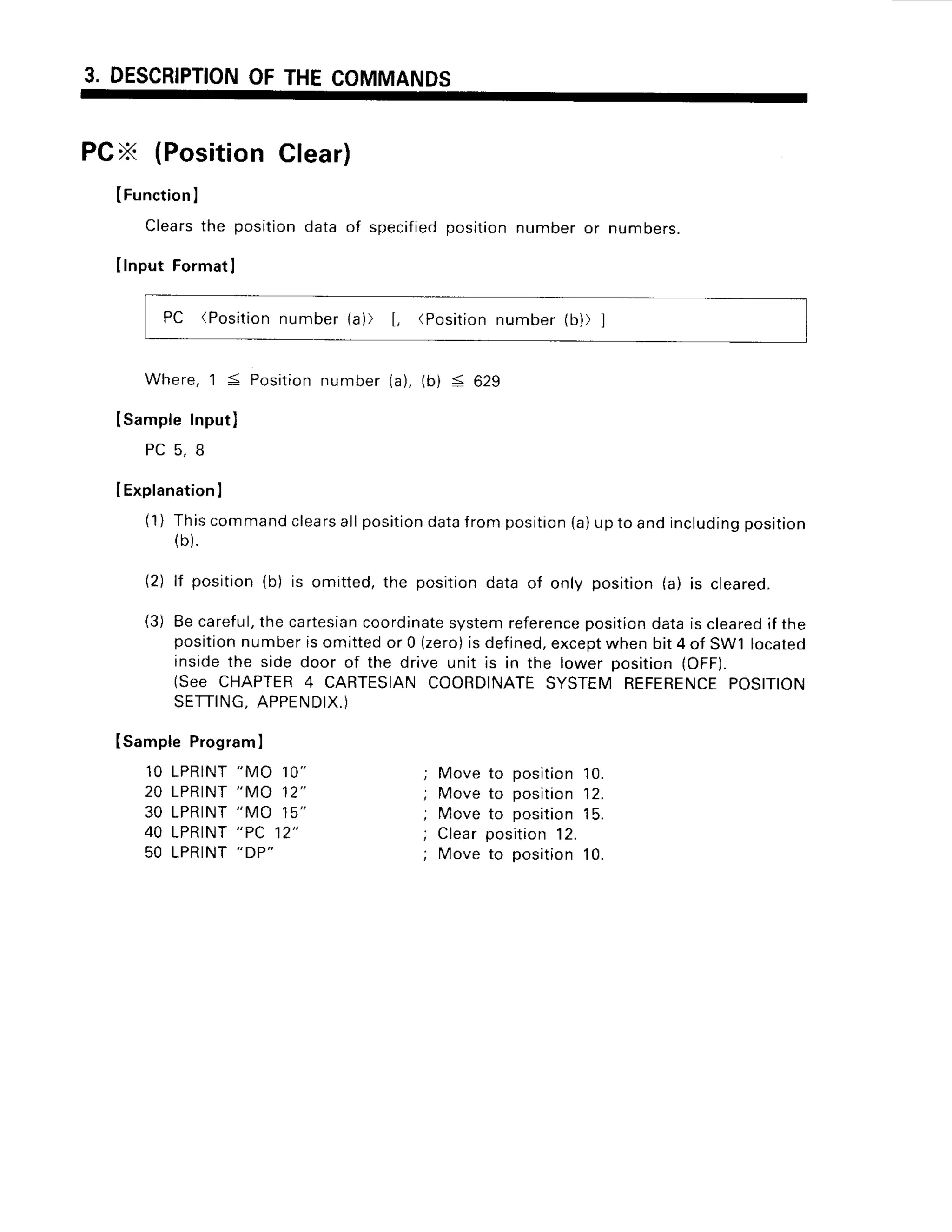 3. DESCRIPTION
OFTHECOMMANDS
PCX (PositionClear)
(Function
I
Clearsthe positiondata of specified
positionnumberor numbers.
IInput Format
I
PC (Position
number1a)) [, (Position
number(b)) ]
Where,'l < Positionnumber(a),(b) < 629
(SampleInput)
P C 5 , 8
I Explanation
I
(1) Thiscommand
clears
allposition
data
fromposition
(a)uptoandincluding
position
(b).
(2) lf position(b) is omitted,the positiondata of only position(a) is cleared.
(3) Becareful,
thecartesian
coordinate
systemreference
position
dataiscleared
if the
position
numberisomittedor 0 (zero)
isdefined,
except
whenbit4 of sw1 located
insidethe side door of the drive unit is in the lower position(OFF).
(See CHAPTER
4 CARTESIAN
COORDINATE
SYSTEMREFERENCE
POS|T|ON
SETTING,
APPENDIX.)
ISampleProgram
I
10 LPRINT
"MO 10" ; Moveto position
10.
20 LPRINT
"MO 12" ; Moveto position
12.
30 LPRINT
"MO 15" ; Moveto position
15.
40 LPRINT
"PC 12" ; Clearposition
12.
50 LPRINT
"DP"
; Ivloveto position10.
 