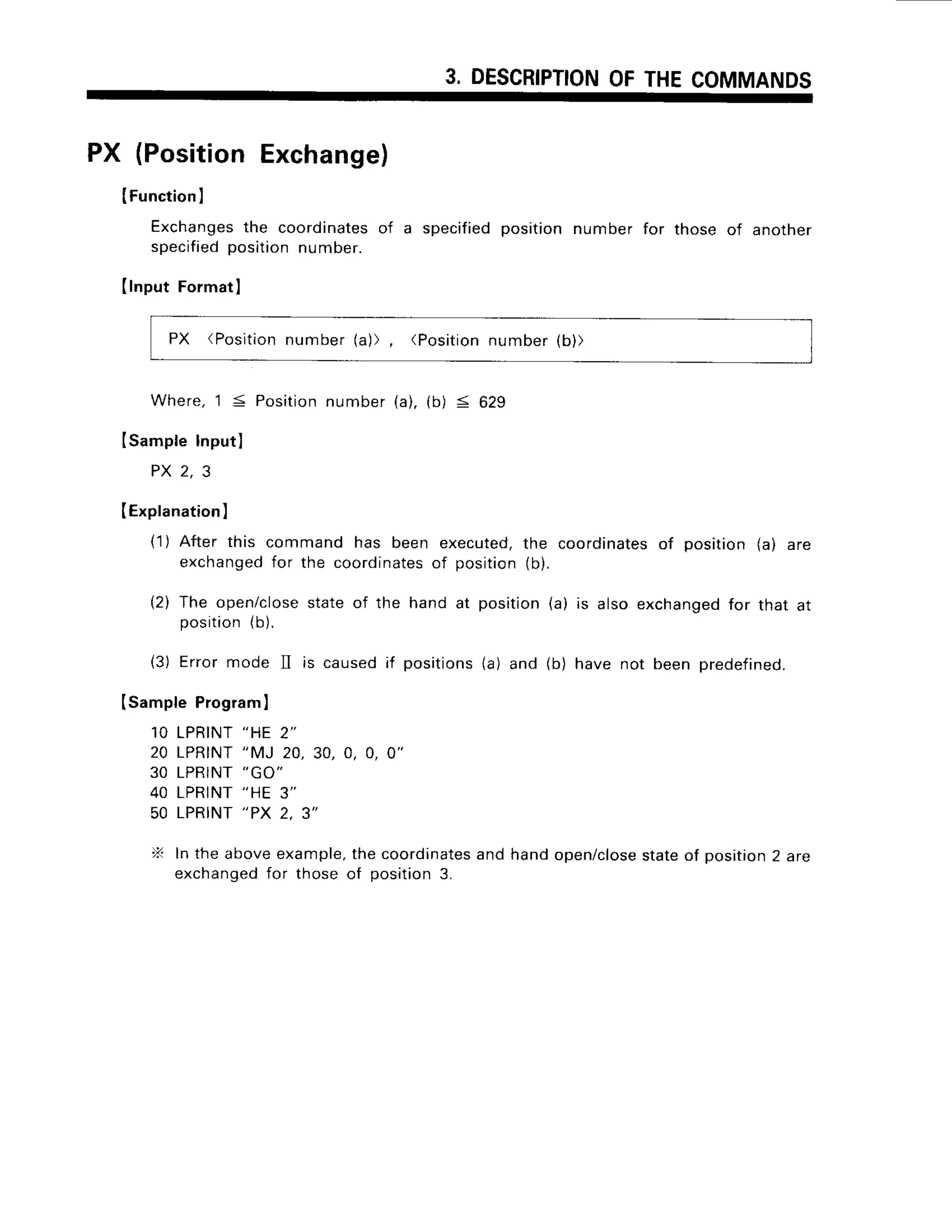 3, DESCRIPTION
OFTHECOMMANDS
PX (PositionExchange)
IFunction
I
Exchanges
the coordinates
of a specifiedpositionnumber for those of another
specified
positionnumber.
(lnput Format
I
PX (Position
number(a)), (Position
number(b))
Where,1 5 Position
number(a),(b) < 629
ISampleInputl
P X2 , 3
(Explanation
)
(1) After this command has been executed,
the coordinates
of position(a) are
exchanged
for the coordinates
of position(b).
{2) The open/close
stateof the hand at position(a) is also exchanged
for that at
position
(b).
(3) Errormode II is causedif positions(a) and (b) have not been predefined.
(SampteProgram
)
10 LPRINT
"HE 2"
20 LPRTNT
"MJ 20,30,0, 0, 0"
30 LPRINT
"GO"
40 LPRINT
"HE 3"
50 LPRINT
''PX 2, 3"
X Inthe aboveexample,
thecoordinates
andhandopen/close
stateof position
2 are
exchanged
for thoseof position3.
 