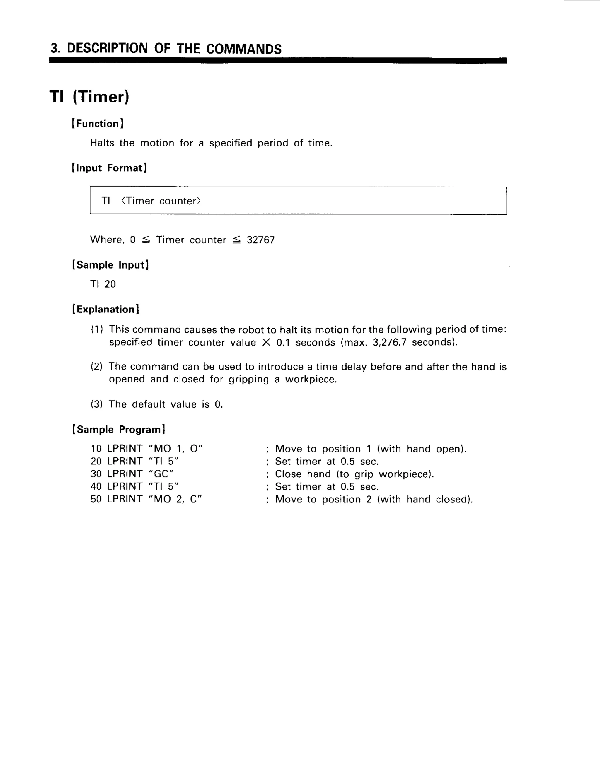 3. DESCRIPTION
OFTHECOMMANDS
Tl (Timer)
IFunction
)
Haltsthe motionfor a specified
periodof time.
IInput FormatI
Tl (Timercounter)
Where,0 S Timer counter5 32767
ISampleInputl
rt 20
IExplanation
]
(1) Thiscommandcauses
therobotto haltitsmotionfor thefollowingperiodof time:
specified
timer countervalue X 0.1 seconds(max.3,276.7
seconds).
(2) Thecommandcanbe usedto introduce
a time delaybeforeandafterthe handrs
openedand closedfor grippinga workpiece.
{3) The default value is 0.
Isample Program
I
10 LPRINT
"MO 1, O"
20 LPRINT
"TI 5"
30 LPRINT
"GC"
40 LPRINT
"TI 5"
50 LPRINT
"MO 2, C"
Move to position1 (with hand open).
Set timer at 0.5 sec.
Closehand (to grip workpiece).
Set timer at 0.5 sec.
Move to position2 (with hand closed).
 