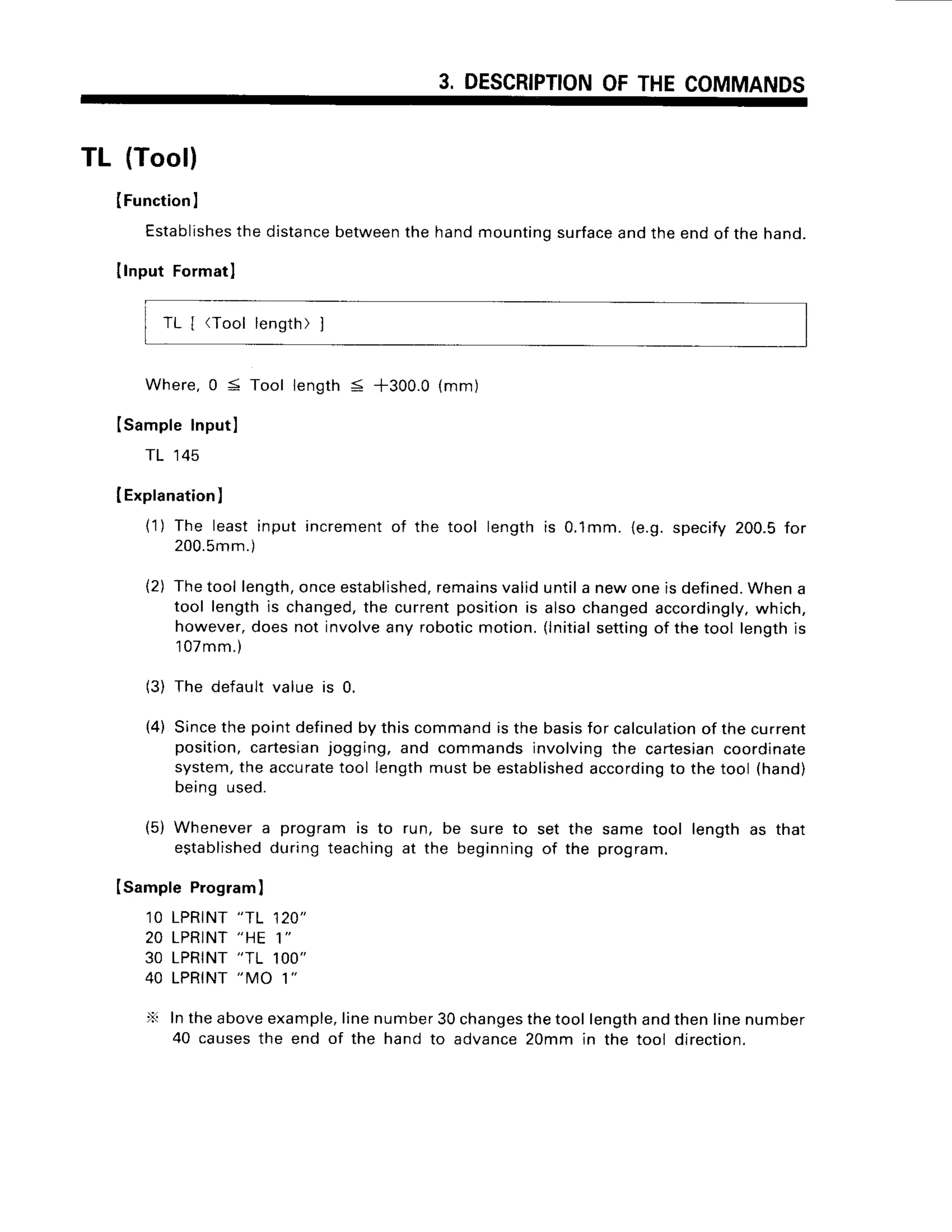 3. DESCRIPTION
OFTHECOMMANDS
TL (Tool)
IFunction
I
Establishes
the distancebetweenthe hand mounting surfaceand the end of the hand.
Ilnput Formatl
TL [ (Tool length)]
Where.
0 5 Toollength< *300.0(mm)
Isamplelnputl
TL 145
IExplanation
)
{'1
) The leastinput incrementof the tool lengthis 0.1mm.(e.g.specify200.5for
200.5m
m.)
{2) Thetool length,
onceestablished,
remains
validuntila newoneis defined.
Whena
tool lengthis changed,
the currentpositionis alsochangedaccordingly,
which,
however,
doesnot involveany roboticmotion.(lnitial
settingof thetool lengthis
'l07mm.)
(3) The defaultvalue is 0.
{4) Sincethe pointdefined
by thiscommandisthe basis
for calculation
of thecurrent
position,cartesian
jogging,and commandsinvolvingthe cartesian
coordinate
system,
the accurate
tool lengthmustbe established
according
to thetool (hand)
being used.
(5) Whenevera programis to run, be sure to set the same tool length as that
established
duringteachingat the beginningof the program.
Isample Program
)
1OLPRINT
"TL 120"
20 LPRINT
"HE 1"
30 LPRINT
"TL 1OO"
40 LPRINT
"MO 1"
X Intheaboveexample,
linenumber30changes
thetoollengthandthenlinenumber
40 causesthe end of the hand to advance20mm in the tool direction.
 