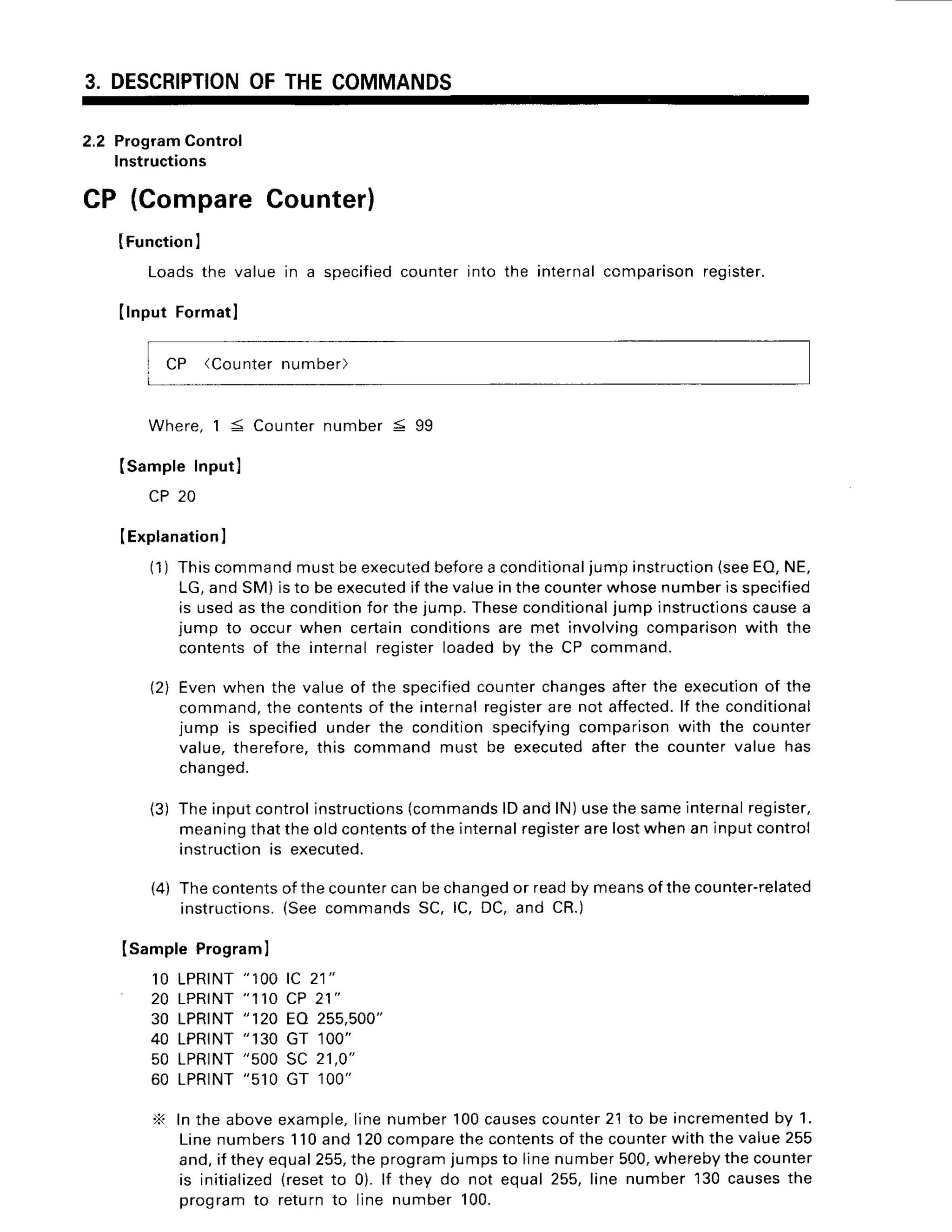 3. DESCRIPTION
OFTHECOMMANDS
2.2 Program
control
lnstructions
specified
counterinto the internalccmparisonregister.
CP (CompareCounter)
IFunction
I
Loadsthe valuein a
Ilnput Formatl
CP (Counter
number)
W h e r e .
1 < C o u n t e r
n u m b e r5 9 9
(sampleInputl
CP20
IExplanation
I
(1) Thiscommandmustbeexecuted
before
a conditional
jumpinstruction
(seeEO,NE,
LG,andSM)isto beexecuted
if thevalueinthecounter
whosenumberisspecified
is usedasthecondition
for thejump.Theseconditional
jump instructions
causea
jump to occurwhen certainconditions
are met involvingcomparison
with the
contentsof the internalregisterloadedby the CP command.
(2) Evenwhenthe valueof the specified
counterchanges
afterthe execution
of the
command,
the contents
of the internal
register
are not affected.
lf the conditional
jump is specified
underthe conditionspecifying
comparison
with the counter
value.therefore.
this commandmust be executed
afterthe countervalue has
chanqed.
(3) Theinputcontrolinstructions
(commands
lDandlN)usethesameinternal
register,
meaning
thattheoldcontents
oftheinternal
register
arelostwhenaninputcontrol
instruction
is executed.
(4) Thecontents
ofthecounter
canbechanged
or readby means
ofthecounter-related
instructions.
(SeecommandsSC, lC, DC,and CR.)
ISampleProgram
I
10 LPRINT
"100tc 21"
20 LPRINT
"11OCP 21"
30 LPRTNT
"120 EA 255,500"
40 LPRTNT
"130 GT 100"
50 LPRINT
"500SC 21,0"
60 LPRTNT
"510GT 100"
X Inthe aboveexample,
linenumber100causes
counter
2'1to be incremented
by 1.
Linenumbers110and 120compare
thecontents
of thecounter
withthevalue255
and,if theyequal255,
the program
jumpsto linenumber500,
whereby
thecounter
is initialized
(resetto 0). lf thev do not equal255,line number'l30causesthe
programto returnto line number100.
 