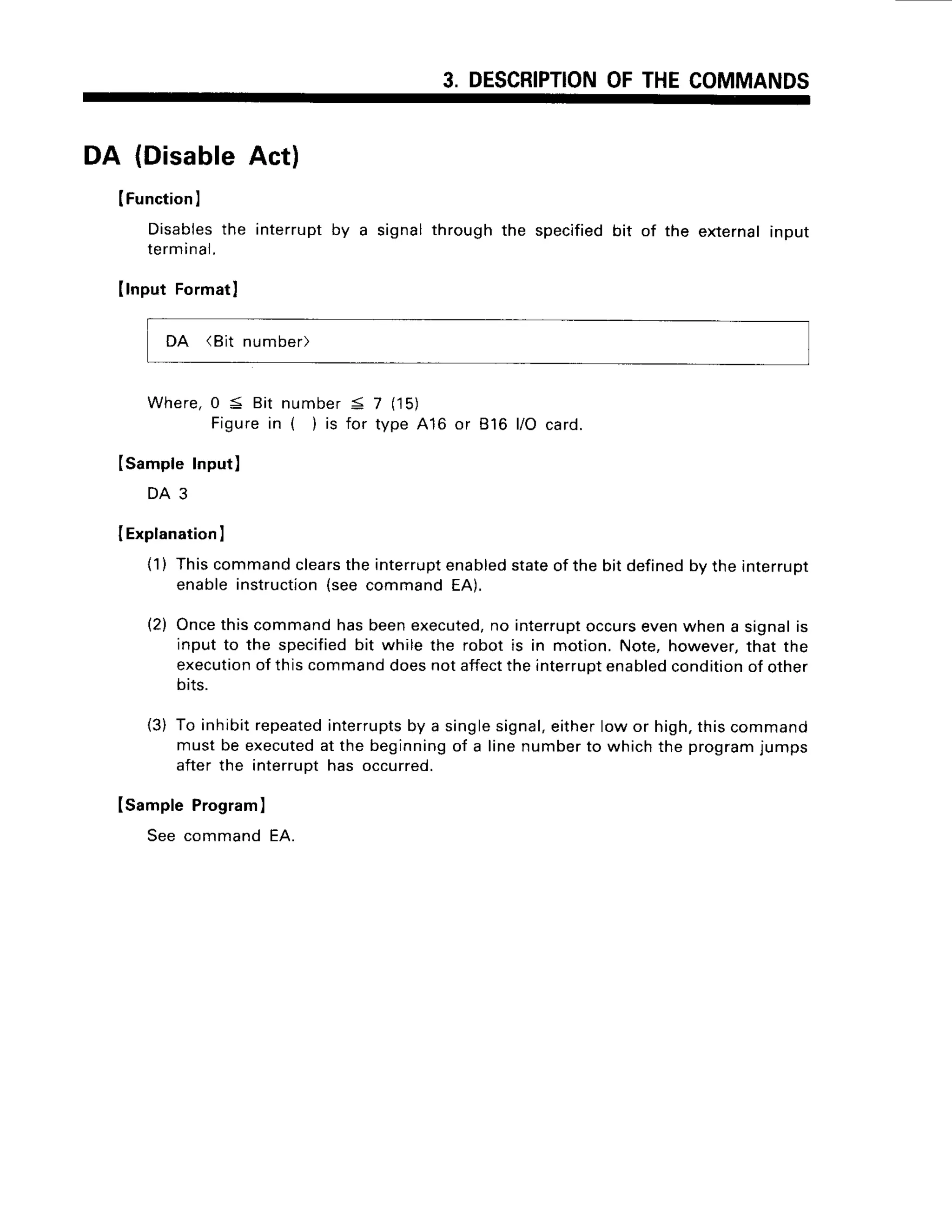 3. DESCRIPTION
OFTHECOMMANDS
DA {DisableAct}
IFunction
I
Disables
the interrupt
by a signalthroughthe specified
bit of the external
input
terminal.
IlnputFormatl
DA (Bit number)
Where,0 S Bit number< 7 (15)
Figurein ( )is for type416 or 816 l/O card.
Isample Input)
D A 3
I Explanation
I
(1) Thiscommandclears
theinterrupt
enabled
stateof the bit defined
by the interrupt
enableinstruction
(seecommandEA).
(2) Oncethiscommandhasbeenexecuted,
no interrupt
occursevenwhena signalis
input to the specified
bit while the robot is in motion.Note,however,
that the
execution
of thiscommand
doesnotaffect
theinterrupt
enabled
condition
of other
otts.
(3) To inhibitrepeated
interrupts
by a singlesignal,
eitherlow or high,thiscommand
mustbe executed
at the beginning
of a linenumberto whichthe programjumps
afterthe interruDt
has occurred.
Isample Program)
See commandEA.
 