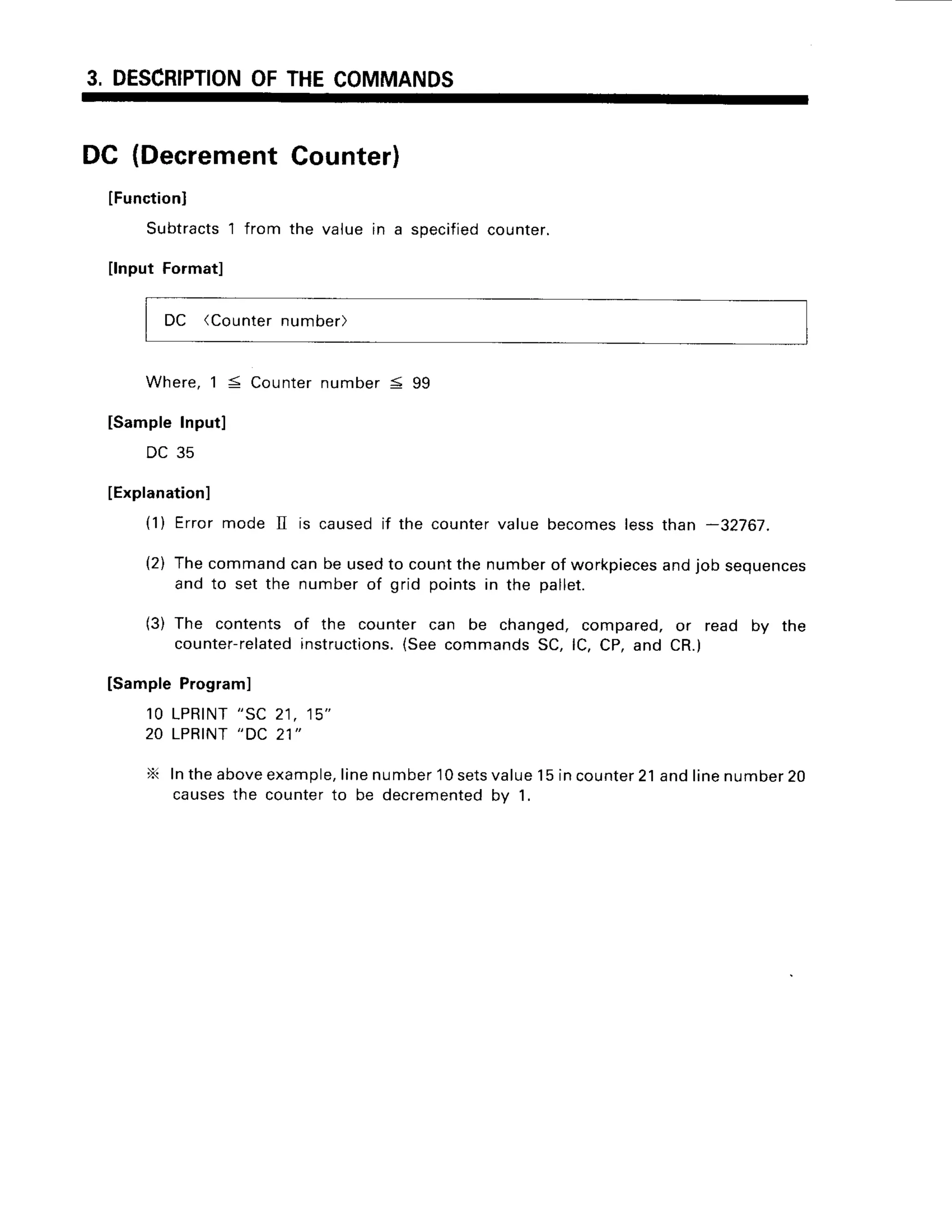 3, DESCRIPTION
OFTHECOMMANDS
DC (Decrement
Counter)
lFunctionl
Subtracts
l from the value in a specified
counter.
nput Formatl
DC (Counter
number)
W h e r e ,
1 5 C o u n t e r
n u m b e r5 9 9
[SampleInput]
DC 35
IExplanation]
(1) Errormode II is causedif the countervalue becomeslessthan -32767.
(2) Thecommandcanbe usedto countthe numberof workpieces
andjob sequences
and to set the numberof grid pointsin the pallet.
(3) The contentsof the counter can be changed,compared,or read by the
counter-related
instructions.
(SeecommandsSC,lC, CP,and CR.)
[SampleProgram]
10 LPRINT
"SC 21, 15"
20 LPRINT
"DC 21"
X Intheabove
example,
linenumber
10sets
value15incounter
21andlinenumber
20
causesthe counterto be decremented
by 1.
 