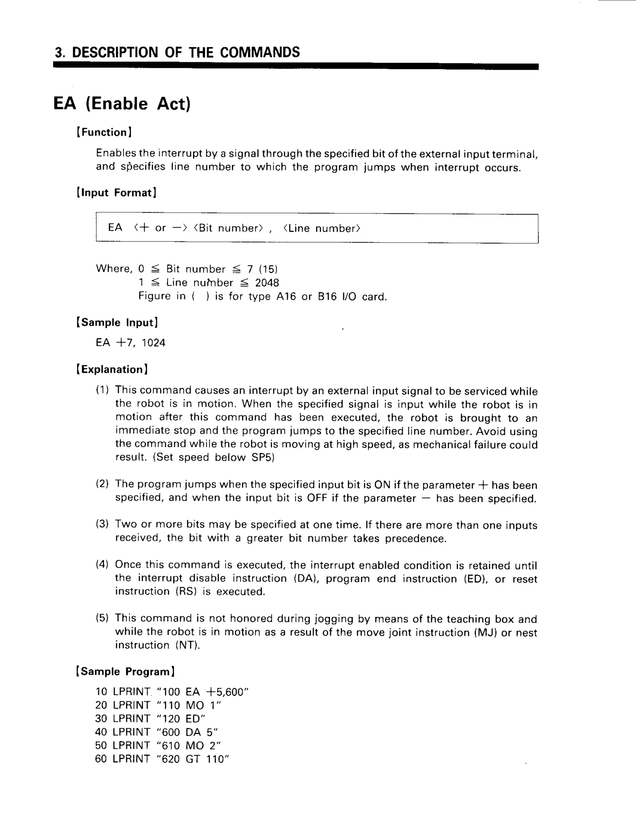 3. DESCRIPTION
OFTHECOMMANDS
EA (EnableAct)
IFunction
I
Enables
theinterrupt
byasignalthrough
thespecified
bitoftheexternal
input
terminal,
andspecifies
linenumber
to whichthe program
jumpswheninterrupt
occurs.
IlnputFormatl
EA (+ or -) (Bit number), (Linenumber)
Where,0 S Bit number< 7 (15)
1 S Line nulnber< 2048
Figurein ( )is for type416 or 816 l/O card.
ISampleInputl
EA +7, 1024
(Explanation
)
(1) Thiscommandcauses
an interrupt
by an external
inputsignalto beserviced
while
the robot is in motion,Whenthe specified
signalis inputwhile the robot is in
motion after this command has been executed,
the robot is broughtto an
immediate
stopandthe programjumpsto thespecified
linenumber.
Avoidusing
thecommand
whilethe robotis movingat highspeed,
as mechanical
failure
could
result.iSet speedbelow SP5)
(2) Theprogram
jumpswhenthespecified
inputbit isONif theparameter
* hasbeen
specified,
and when the inputbit is OFFif the parameter
- hasbeenspecifieo.
(3) Two or morebitsmay be specified
at onetime.lf therearemorethanone inputs
received,
the bit with a greaterbit numbertakesprecedence.
14)Oncethis commandis executed,
the interrupt
enabled
condition
is retained
until
the interruptdisableinstruction
(DA),programend instruction(ED).or reset
instruction
(RS)is executed.
(5) Thiscommandis not honoredduringjoggingby meansof the teaching
box and
whilethe robotis in motionas a resultof the move.iointinstruction
(MJ)or nest
instruction
{NT).
ISampleProgram
)
10 LPRTNT
" 100EA +5,600"
20 LPRTNT
" 110VtO1"
30 LPRINT" 120 ED"
40 LPRINT
"600 DA 5"
50 LPRTNT
"6'10MO 2"
60 LPRTNT
"620GT 110"
 