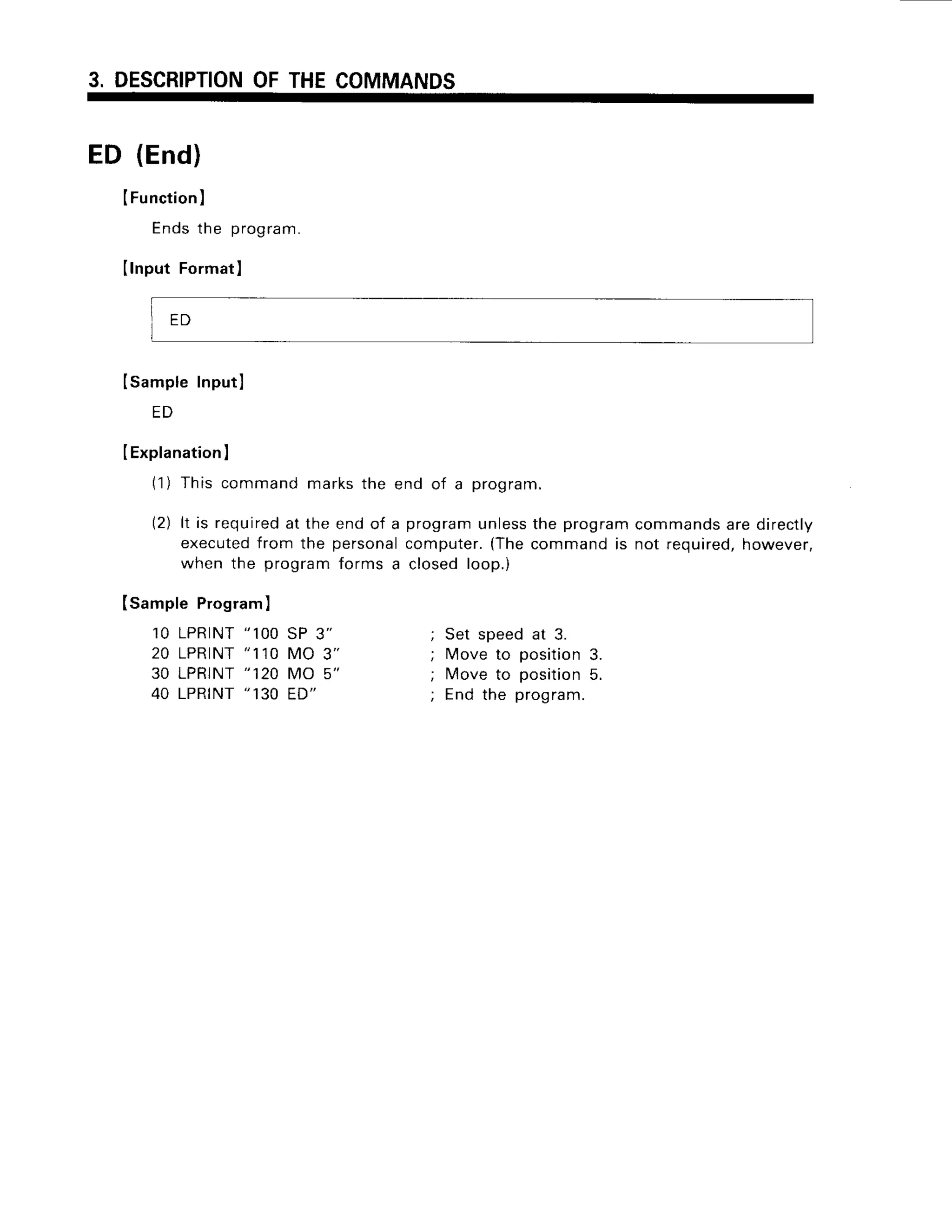 3. DESCRIPTION
OFTHECOMMANDS
ED (End)
IFunction)
Endsthe program.
Ilnput Format]
ISampleInputl
E D
IExplanation
I
(1) Thiscommandmarksthe end of a program.
(2) lt is required
at the endof a programunless
the programcommands
aredirectly
executed
from the personal
computer.
{Thecommandis not required,
however,
whenthe programformsa closedloop.)
Isample Program)
10 LPRINT
"1OO
SP 3"
2 0 L P R T N T
" 1 1 0M O 3 "
30 LPRINT
"120MO 5"
40 LPRINT
" 130ED"
' qar cnaa.l .t ?
; Move to position3.
; Move to position5.
; End the program.
ED
 