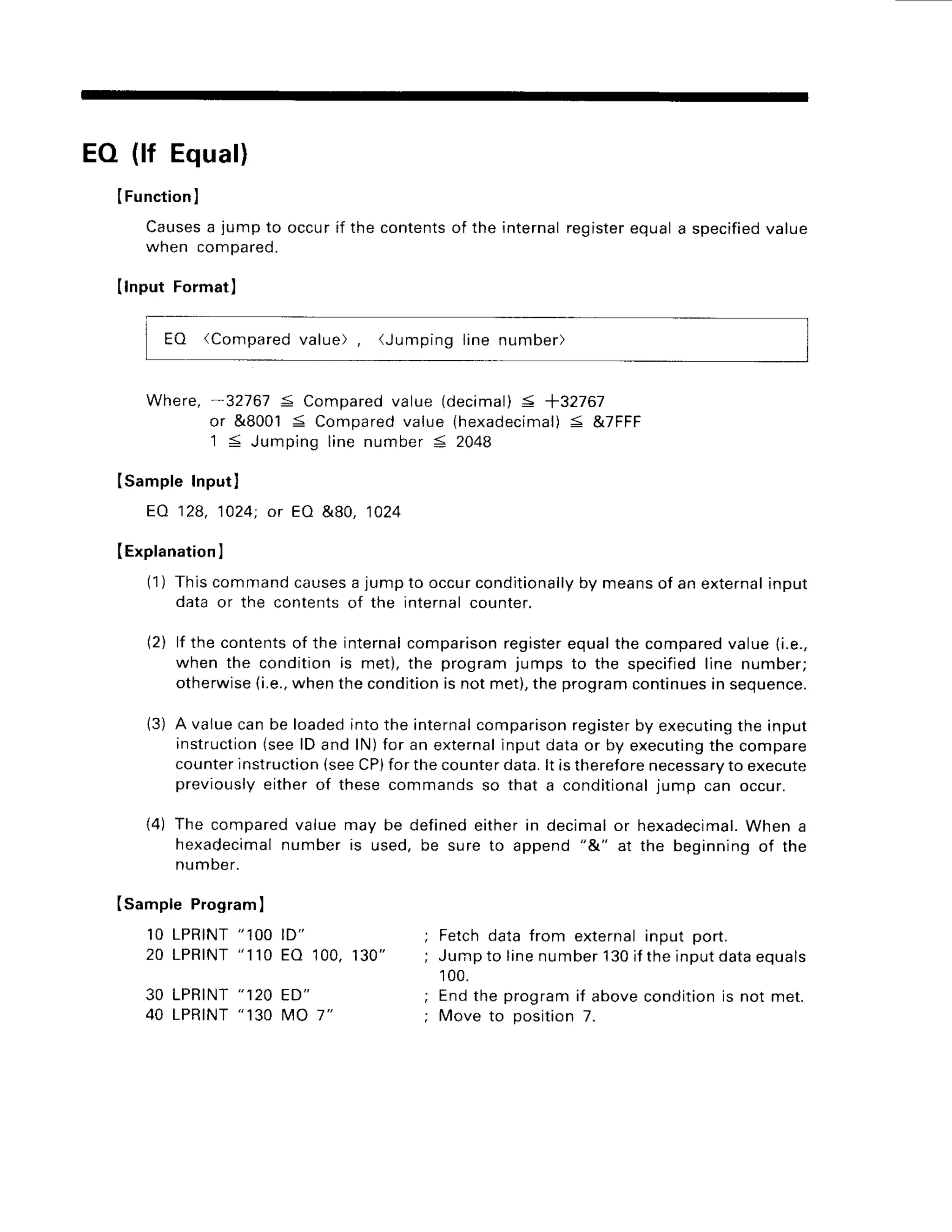 EO (lf Equal)
IFunctionl
Causesa jump to occur if the contentsof the internalregisterequal a specifiedvalue
wnen compareo.
(lnput Format)
EO (Compared
value), (Jumpinglinenumber)
Where,-32767 5 Compared
value (decimal)
< +32767
or &80015 Compared
value {hexadecimal)
< &7FFF
'1 < Jumpinglinenumber5 2048
ISampleInput)
EA 128,1024;or EO &80, 1024
(Explanation
I
(1) Thiscommand
causes
a jumpto occurconditionally
by meansof an external
input
data or the contentsof the internalcounter.
(2) lf the contents
of the internal
comparison
register
equalthe compared
value(i.e.,
when the conditionis met),the programjumps to the specified
line number;
otherwise
{i.e.,
whenthecondition
is notmet),theprogram
continues
in sequence.
13)A valuecanbe loadedintothe internal
comparison
register
by executing
the input
instruction
(seelD and lN)for an external
inputdataor by executing
the compare
counter
instruction
(seeCP)
forthecounter
data.lt istherefore
necessary
to execute
previously
eitherof thesecommandsso that a conditional
iump can occur.
14)The compared
valuemay be definedeitherin decimalor hexadecimal.
When a
hexadecimal
numberis used,be sureto append"&" at the beginningof the
number.
Isample Program)
1OLPRINT
" 1OO
ID"
2 0 L P R T N T
" 1 1 0E O 1 0 0 ,1 3 0 "
30 LPRINT
"120 ED"
40 LPRTNT
"130MO 7"
Fetchdatafrom externalinput port-
Jumpto line number130iftheinputdataequals
100.
Endthe programif abovecondition
is not met.
Move to position7.
 