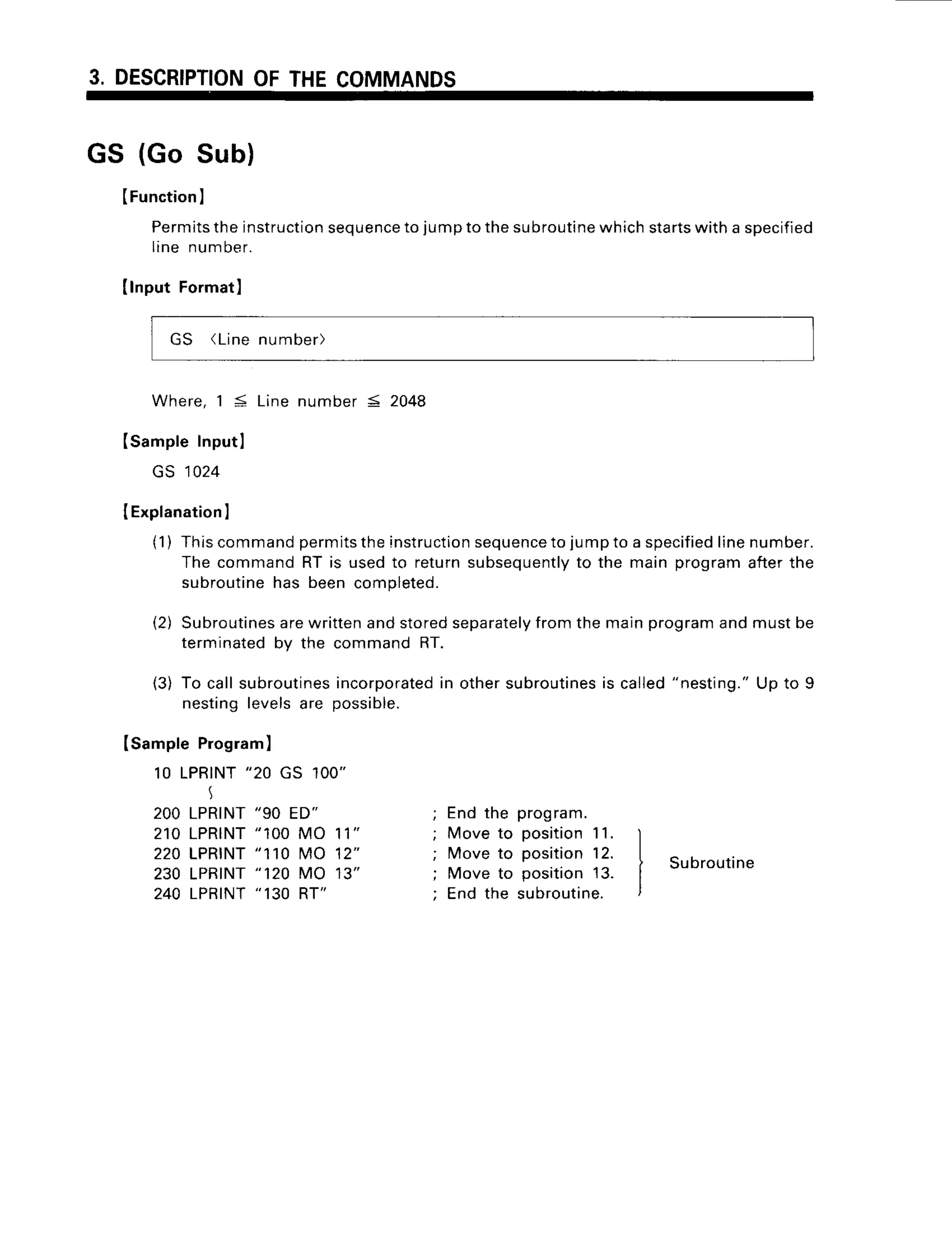 3. DESCRIPTION
OFTHECOMMANDS
GS (Go Sub)
(Function
I
Permits
theinstruction
sequence
to jumptothesubroutine
whichstarts
witha specified
line number.
Ilnput Formatl
GS (Linenumber)
Where,1S Linenumber5 2048
ISampleInputl
GS 1024
IExplanation
I
(1) Thiscommandpermits
theinstruction
sequence
to jumpto a specified
line
The commandRT is usedto returnsubsequently
to the main program
subroutine
has beencompleted.
(2) Subroutines
arewrittenandstoredseparately
fromthemainprogramand
terminatedby the commandRT.
(3) To callsubroutines
incorporated
in othersubroutines
is called"nesting."
nestinglevelsare possible.
number.
afterthe
mustoe
U p t o 9
ISampleProgram)
10 LPRINT
"20 GS 1OO"
I
2OO
LPRINT
"90 ED"
2 1 0L P R T N T
" 1 0 0M O 1 1 "
220LPRINT
"110 MO 12"
230 LPRINT
" 120 MO 13"
240 LPRINT
" 130 RT"
End the program.
Moveto position
11.
Moveto position12.
Move to position13.
End the subroutine.
Subroutine
 