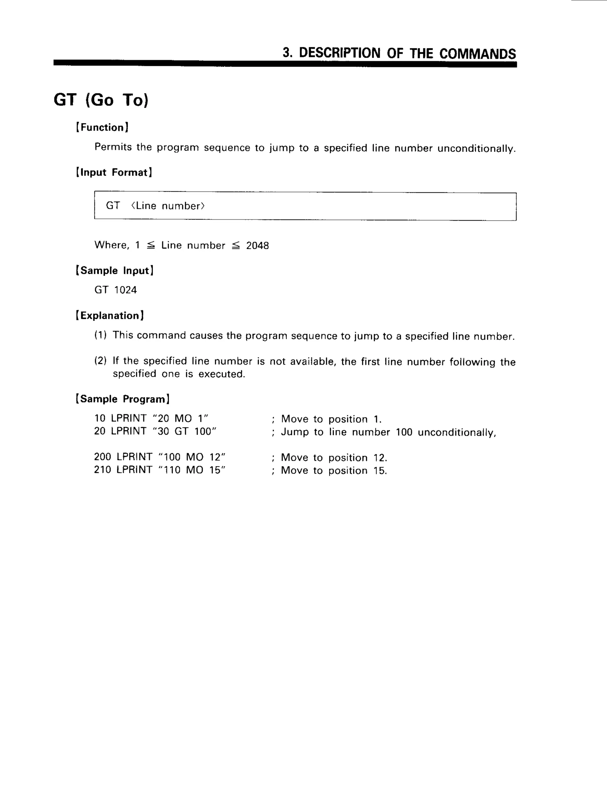 3. DESCRIPTION
OFTHECOMMANDS
GT (Go To)
IFunctionl
Permits
the program
sequence
to jumpto a specified
linenumber
unconditiona
lry.
IlnputFormat]
GT (Linenumber)
Where,15 Linenumber= 2048
Isample Inputl
Gr 1024
IExplanation
I
(1) Thiscommandcauses
the programsequence
to jump to a specified
linenumber.
(2) lf the specified
line numberis not available,
the first line numberfollowingthe
specified
one is executed.
Isample Program
I
10 LPRINT
"20 MO 1"
20 LPRINT
"30 GT 1OO"
200LPRTNT
"100MO 12"
2 r 0 L P R T N T
" 1 1 0M O 1 5
l4ove
to position1.
Jump to line number100uncond
itionally,
Move to position12.
Move to position15.
 