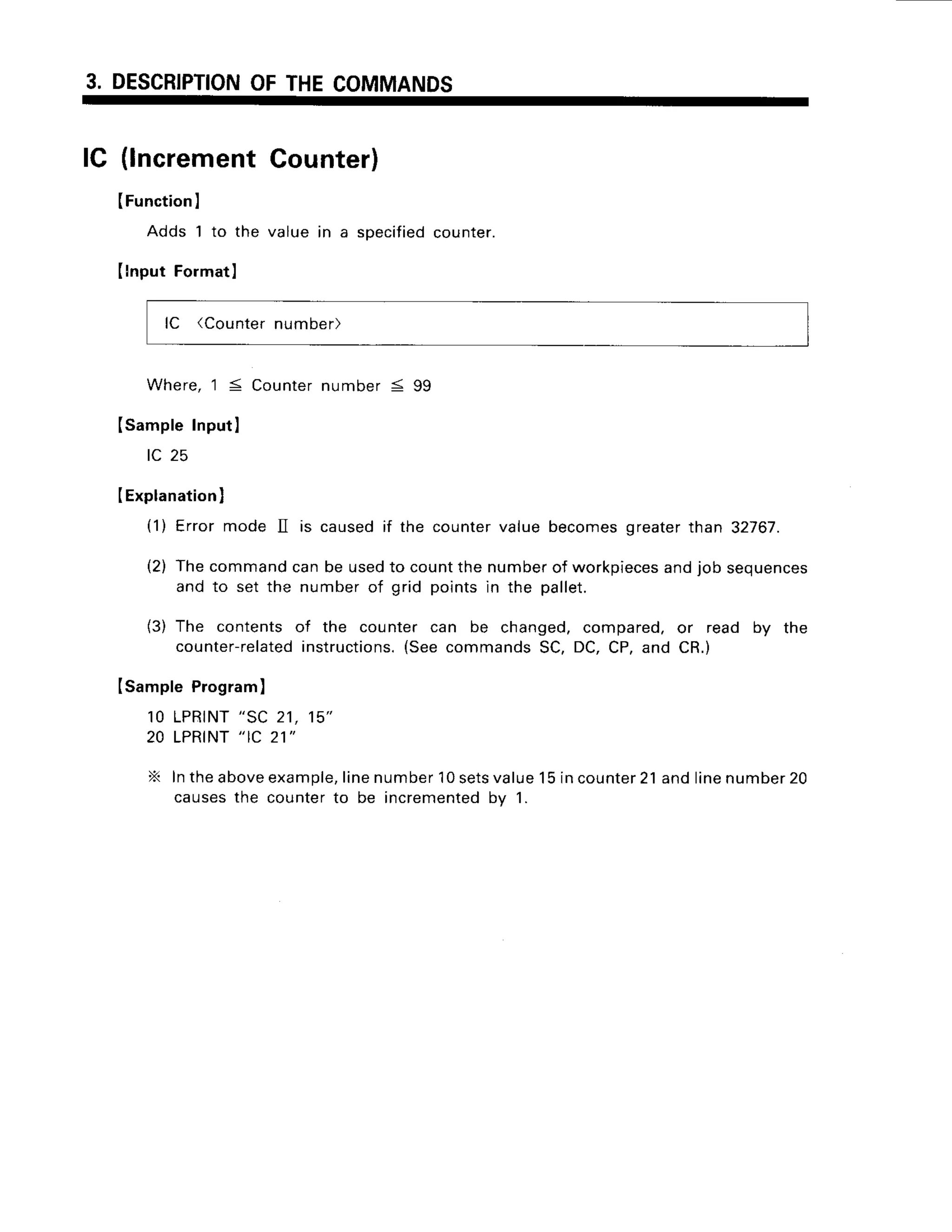 3. DESCRIPTION
OFTHECOMMANDS
lC (lncrementCounter)
(Function
I
Adds 1 to the value in a specified
counter.
Ilnput Formatl
lC (Counter
number)
Where,1:! Counter
numberS 99
(SampleInputI
t- zc
IExplanation
I
(1) Error mode II is causedif the countervaluebecomesgreaterthan 32767.
(2) Thecommandcanbe usedto countthe numberof workpieces
andjob sequences
and to set the numberof grid pointsin the pallet.
(3) The contentsof the counter can be changed,compared,or read by the
counter-related
instructions.
(SeecommandsSC,DC,CP,and CR.)
Isample Program
)
1 0 L P R T N T
" S C 2 1 , 1 5 "
20 LPRINT
" IC 21"
X Intheabove
example,
linenumber
10sets
value15incounter
21andlinenumber
20
causesthe counterto be incremented
by 1.
 