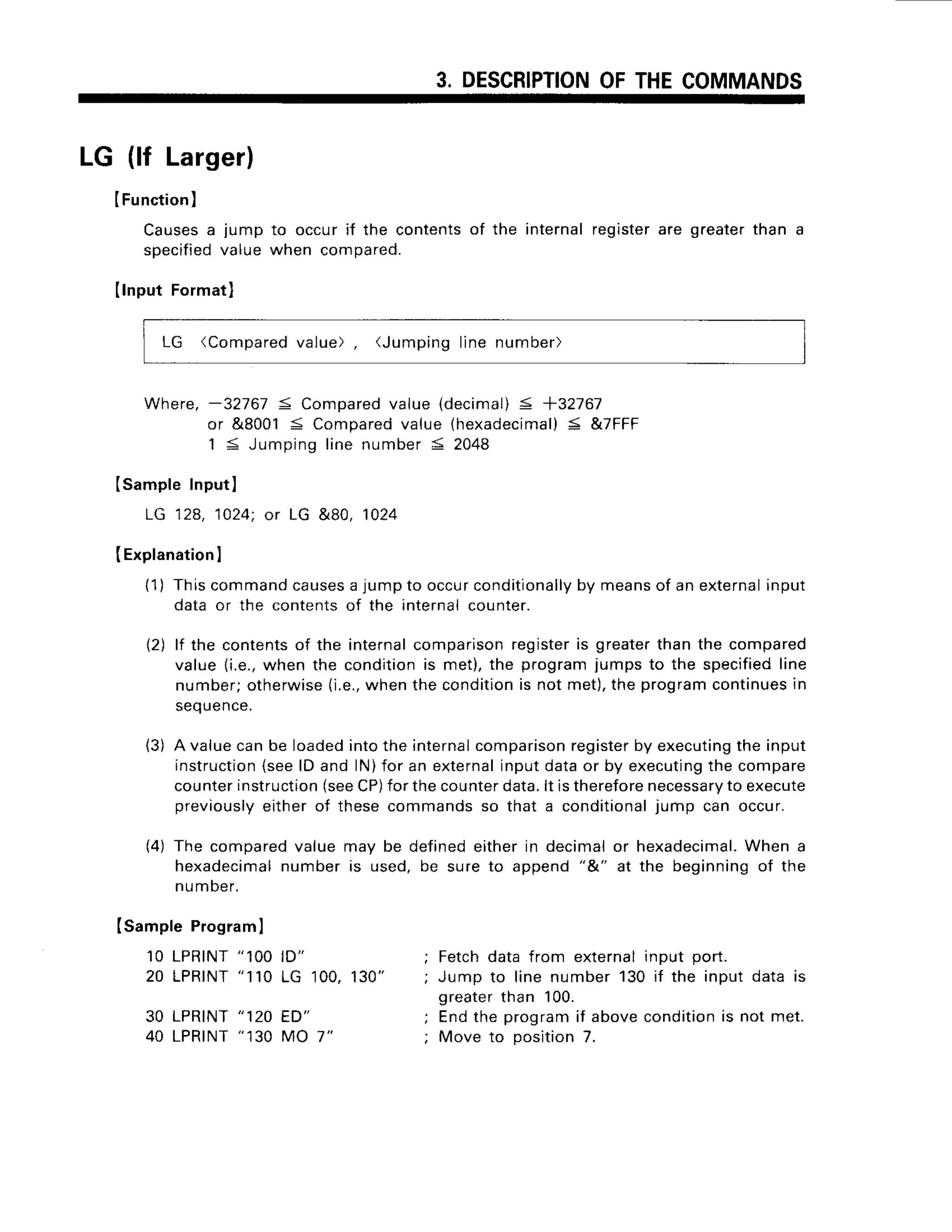 3. DESCRIPTION
OFTHECOMMANDS
LG (lf Larger)
IFunction)
Causes
a jump to occurif the contentsof the internalregisterare greaterthan a
specified
valuewhen compared.
Ilnput Formatl
LG (Compared
value), (Jumpinglinenumber)
Where,-32767 5 Compared
value (decimal)
< +3T167
or &8001S Compared
value{hexadecimal)
< &7FFF
1 < Jumpinglinenumber5 2048
(SampleInputI
LG 12a,1024;or LG &80, 1024
IExplanation
I
{1) Thiscommand
causes
a jumpto occurconditionally
by meansof anexternal
input
data or the contentsof the internalcounter.
12)lf the contents
of the internal
comparison
register
is greaterthanthe compared
value1i.e.,
when the condltionis met),the programjumpsto the specified
line
number;otherwise
(i.e.,
whenthe condition
is not met),the programcontinues
in
seouence.
{3) A valuecanbe loadedintothe internal
comparison
register
by executing
the input
instruction
{seelD and lN)for an external
inputdataor by executing
the compare
counter
instruction
(see
CP)
forthecounter
data.lt istherefore
necessary
to execute
previously
eitherof thesecommandsso that a conditional
.jumpcan occur.
(4) The comparedvaluemay be definedeitherin decimalor hexadecimal.
When a
hexadecimal
numberis used,be sureto append"&" at the beginningof the
number.
(sample Programl
1OLPRINT
" 1OO
ID"
20 LPRTNT
"110LG 100,130"
30 LPRINT
"120 ED"
40 LPRTNT
"130MO 7"
Fetchdatafrom externalinput port.
Jump to linenumber130if the inputdatais
greaterthan 100.
Endthe programif abovecondition
is not met.
Move to position7.
 