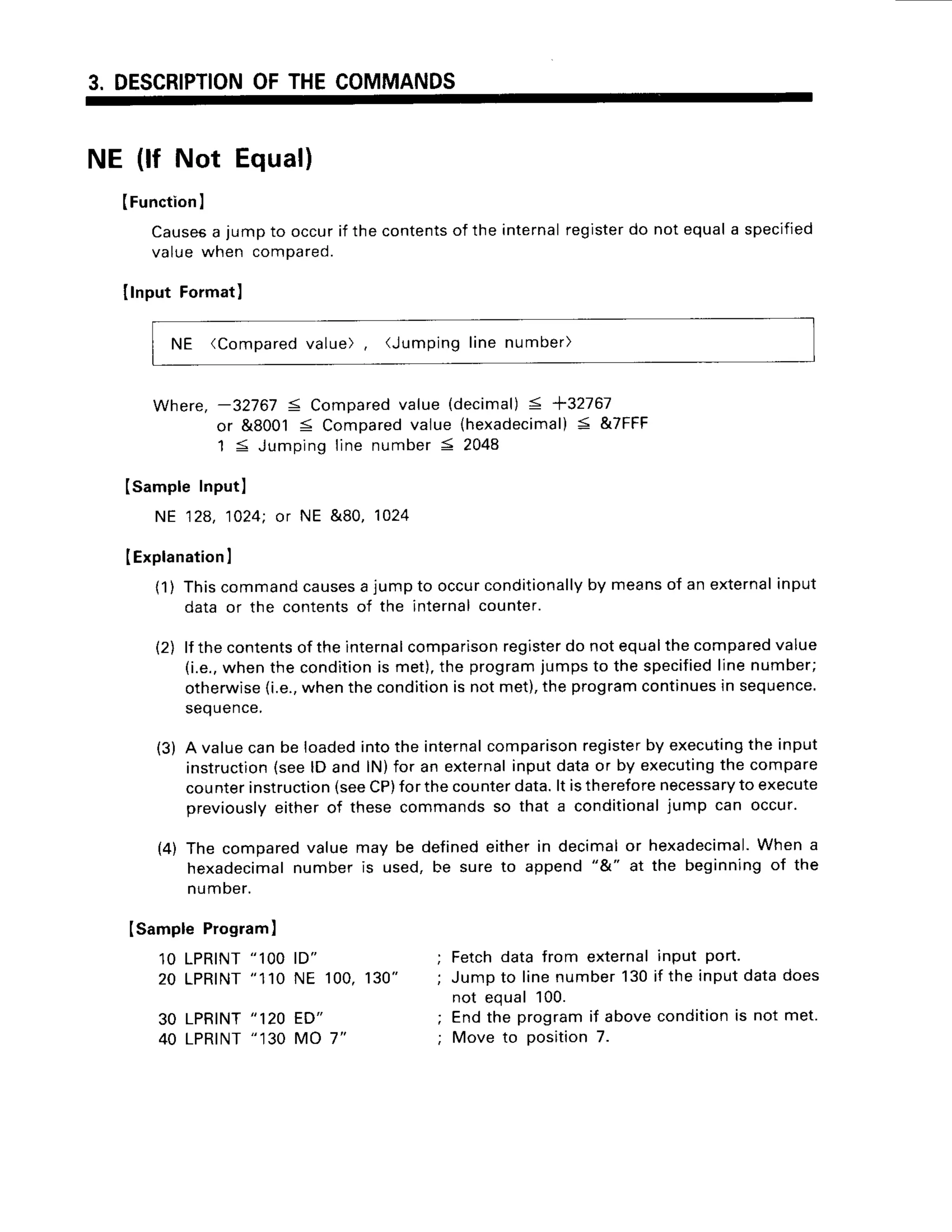 3. DESCRIPTION
OFTHECOMMANDS
NE (lf Not Equal)
(Function
I
Causes
a jumpto occurif thecontents
of the
valuewhen compared.
Ilnput Format)
internal
register
do notequala specified
NE (Compared
value), (Jumpinglinenumber)
Nhere.-32767 S Compared
value(decimal)
< +32767
or &80015 Compared
value (hexadecimal)
< &7FFF
1 5 Jumpingline number5 2048
Isample Inputl
NE 128,1024:or NE &80, 1024
IExplanation
I
(1) Thiscommandcauses
a jumpto occurconditionally
by meansof an external
input
data or the contentsof the internalcounter.
lf thecontents
of theinternal
comparison
register
do notequalthecompared
value
(i.e.,
whenthe condition
is met),the programjumpsto the specified
linenumber;
otherwise
(i.e.,
whenthecondition
is notmet),theprogram
continues
in sequence.
sequence.
A valuecanbe loadedintothe internal
comparison
register
by executing
the input
instruction
(seelD and lN)for an external
inputdataor by executing
the compare
counterinstruction
(seeCP)for thecounterdata.lt isthereforenecessa
ryto execute
previously
eitherof thesecommandsso that a conditional
.iumpcan occur.
The compared
valuemay be definedeitherin decimalor hexadecimal.
When a
hexadecimal
numberis used,be sureto append"&" at the beginningof the
numDer.
t2l
(3)
(4)
Isample Program
)
1OLPRINT
"1OO
ID"
20 LPRINT
"110NE 100,130"
30 LPRINT
"120 ED"
40 LPRINT
"130 MO 7"
Fetchdatafrom external
Jumpto linenumber130
not equal100.
Endthe programif above
Move to position7.
input port.
if the inputdatadoes
condition
is not met.
 
