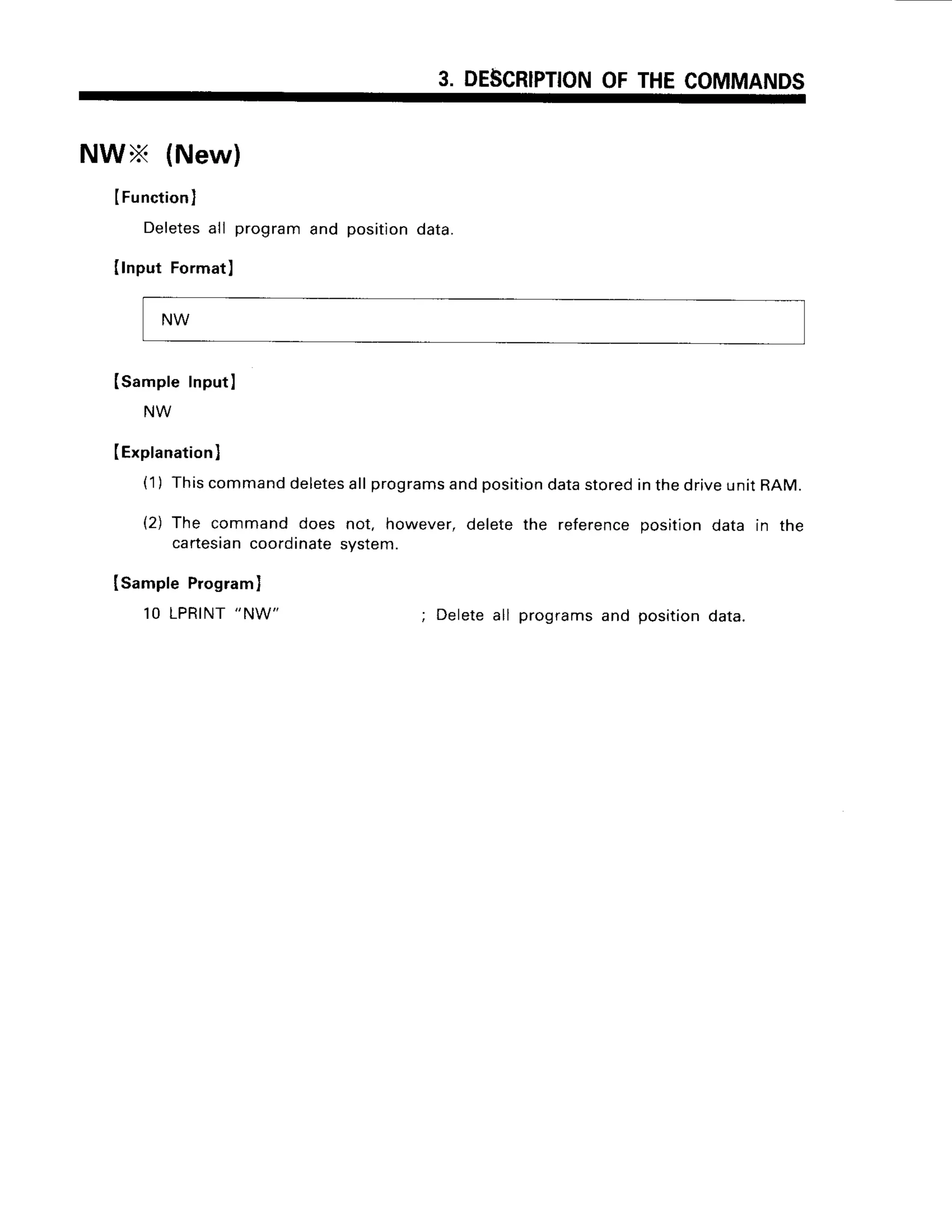 3. DESCRIPTION
OFTHECOMMANDS
NWx (New)
IFunction)
Deletes
all programand positiondata.
Ilnput Format)
Isample InputI
(Explanation
)
(1) Thiscommand
deletes
allprograms
andposition
datastoredinthedriveunitRAM.
(2) The command does not. however,deletethe referencepositiondata in the
cartesian
coordinate
system.
ISampleProgram
)
10 LPRINT
"NW"
; Deleteall programsand positiondata.
NW
 