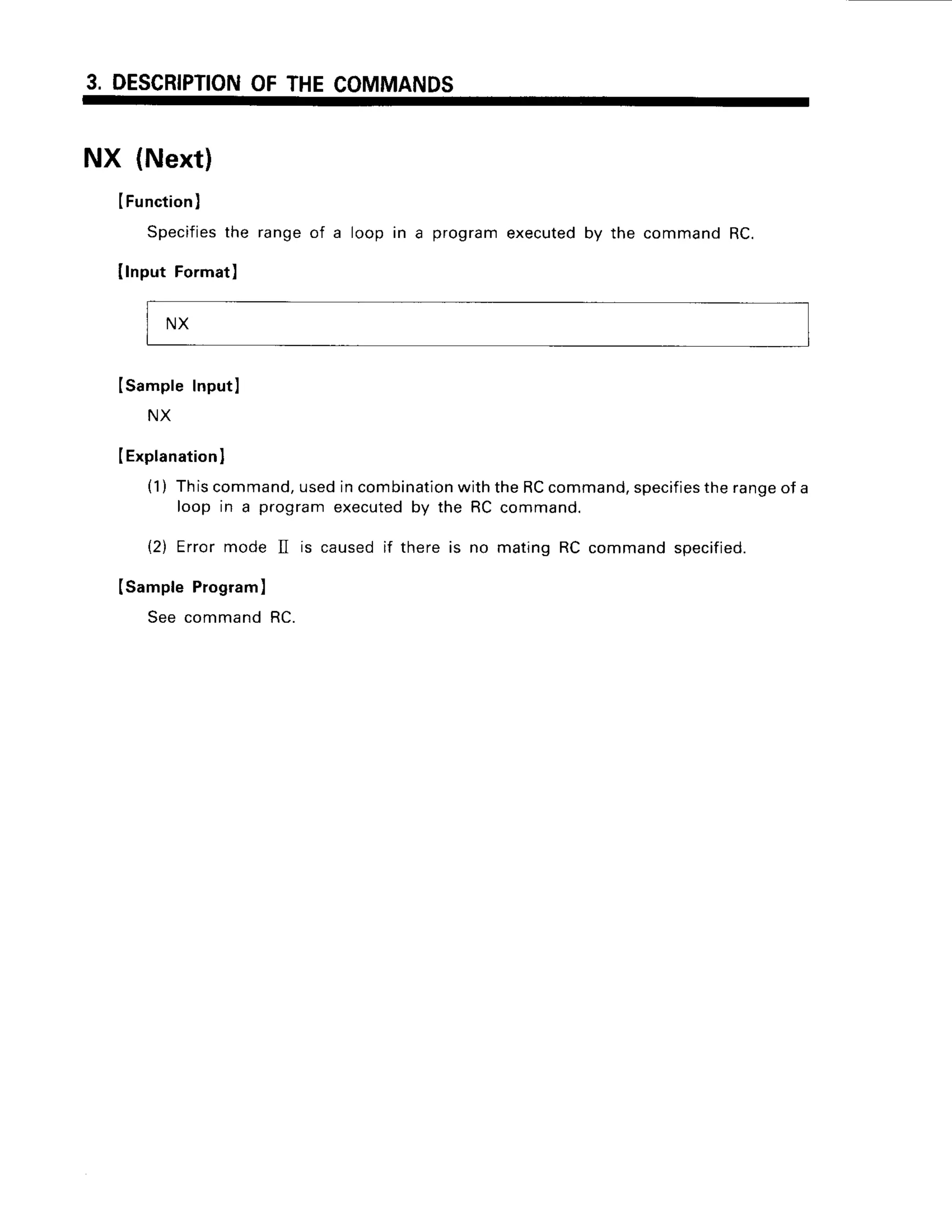3. DESCRIPTION
OFTHECOMMANDS
NX (Next)
IFunction
I
Specifies
the rangeof a loopin a program
executed
by the command
RC.
IlnputFormat)
ISampleInputl
NX
IExplanation
I
(1) Thiscommand,
usedincombination
withtheRCcommand,
specifies
therangeof a
loop in a programexecutedby the RC command.
(2) Errormode II is causedif there is no matingRC commandspecified.
(SampleProgram)
See commandRC.
NX
 