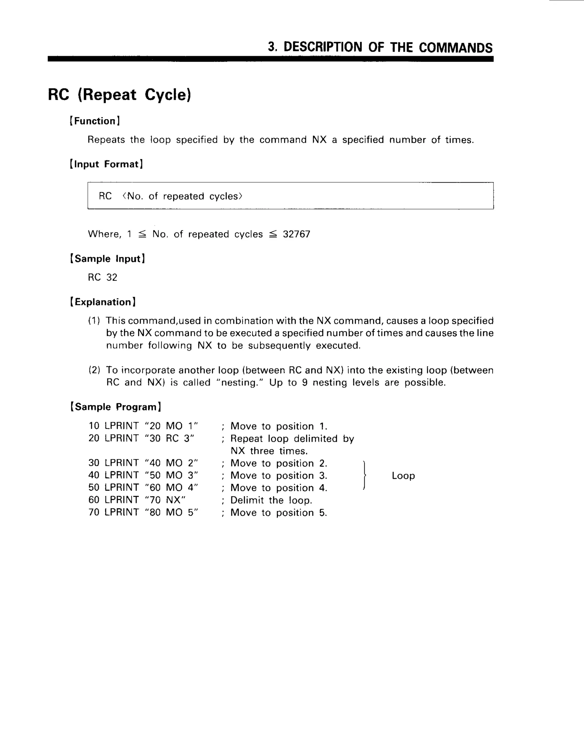 3, DESCRIPTION
OFTHECOMMANDS
RC (RepeatCycle)
ISampleProgram)
1 0 L P R I N T
" 2 0 M O 1 "
20 LPRINT
"30 RC3"
30 LPRINT
"40 MO 2"
40 LPRINT
"50 MO 3"
50 LPRINT
"60 MO 4"
60 LPRINT
"70 NX"
70 LPRINT
"80 MO 5"
IFunctionl
Repeatsthe loop specified by the command NX a specifiednumber of times.
Ilnput Fo]matl
RC 'No. of repeated
cycles)
Where,
'l
5 No, of repeatedcycles < 32767
Isample Input)
RC 32
IExplanation
)
(1) Thiscommand,used
incombination
withtheNXcommand,
causes
a loopspecified
bytheNXcommand
to beexecuted
a specif
iednumberoftimesandcauses
theline
numberfollowingNX to be subsequently
executed.
(2) To incorporate
anotherloop(between
RCand NX)intotheexisting
loop(between
RC and NX) is called"nesting."Up to 9 nestinglevelsare possible.
Move to position 1.
Repeat loop delimited by
NX three times.
Move to position 2. )
^ l
rvrove
ro posrronJ. i Loop
Move to position4. l
Delimit
the loop.
Move to position5.
 