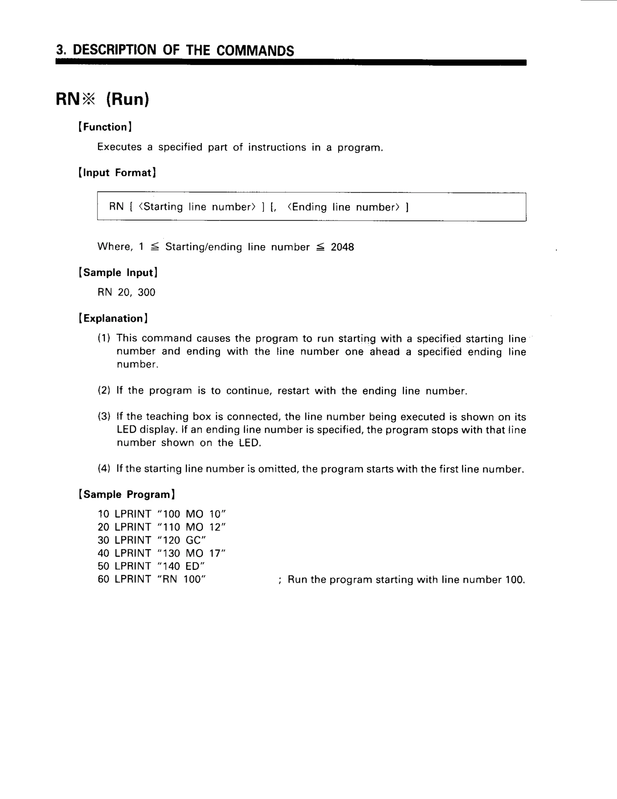 3, DESCRIPTION
OFTHECOMMANDS
RNX (Run)
(Function
I
Executes
a specified
partof instructions
in a program.
(lnputFormat)
RN | (Starting
linenumber)1[, <Ending
line number)]
Where,1 5 Starting/ending
line number5 2048
Isample Inputl
RN 20, 300
IExplanation
)
(1) Thiscommandcauses
the programto run starting
with a specified
startingline
numberand endingwith the line numberone aheada specified
endingline
number.
(2) lf the programis to continue,restartwith the endingline number.
(3) lf the teaching
box is connected,
the linenumberbeingexecuted
is shownon its
LEDdisplay.
lf an endinglinenumberis specified,
theprogramstopswiththatline
numbershownon the LED.
(4) lf thestarting
linenumberis omitted,
theprogram
starts
withthefirstlinenumber.
ISampleProgram)
10 LPRTNT
"100 MO 10"
20 LPRINT
"110 MO 12"
30 LPRINT
"120 GC"
40 LPRINT
"130 MO 17"
50 LPRINT
" 140 ED"
60 LPRINT
"RN 100" ; Runthe programstarting
with linenumber100.
 