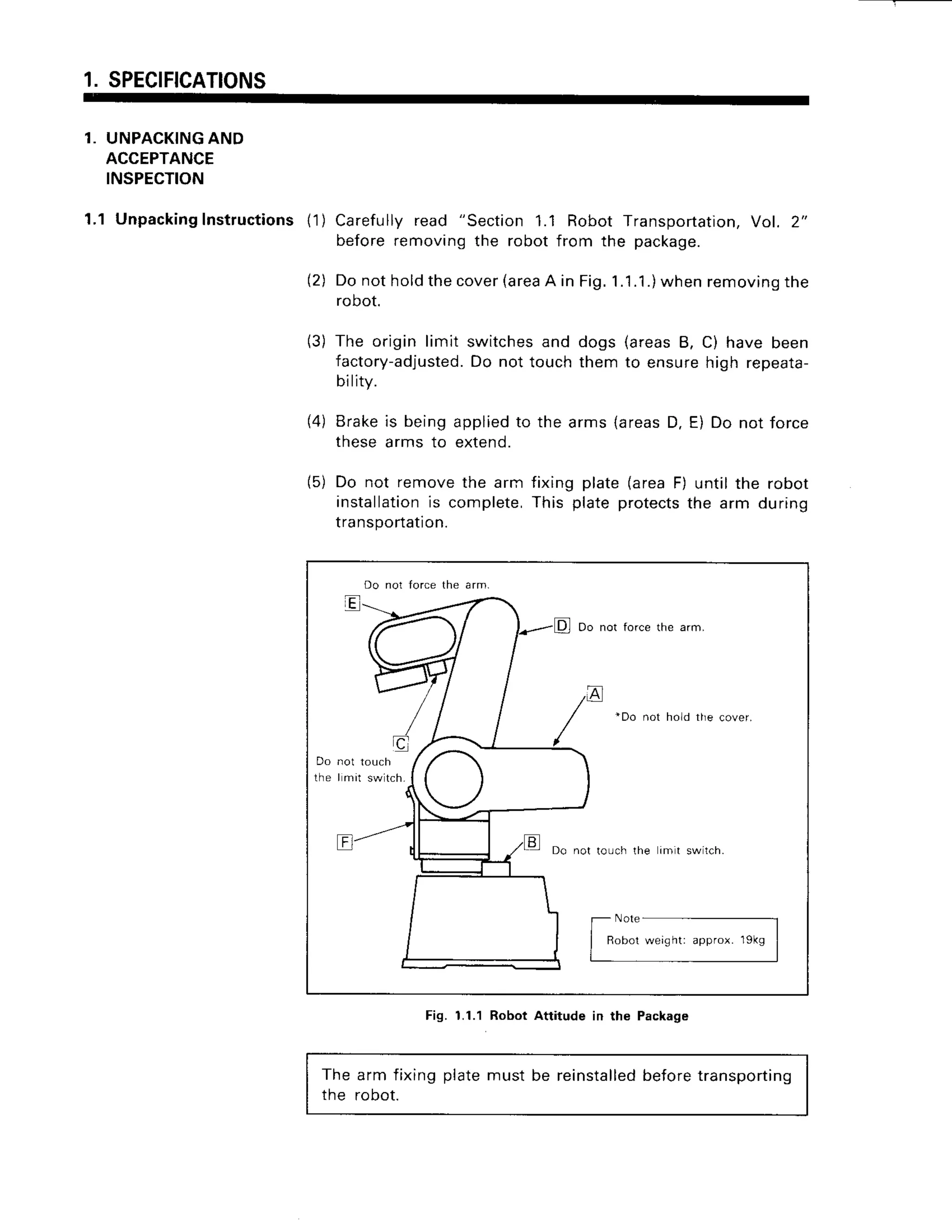 1.SPECIFICATIONS
1. UNPACKINGAND
ACCEPTANCE
INSPECTION
1.1 Unpacking
Instructions11)Carefullyread "Section1.1 RobotTransportation,
Vol. 2,,
beforeremovingthe robotfrom the package.
(2) Donotholdthecover
(area
A in Fig.1.1.1.)
whenremoving
the
robot.
(3) The origin limit switchesand dogs (areasB, C) have been
factory-adjusted.
Do not touchthem to ensurehigh repeata-
bility.
(4) Brakeis beingappliedto the arms(areasD. E) Do not force
thesearms to extend.
(5) Do not removethe arrnfixing plate(areaF) untilthe robot
installation
is complete,
This plateprotects
the arm during
transportation.
The arm fixingplatemust be reinstalled
beforetransporting
the robot.
Do nol force the arm.
Do not force the arm,
'Do not ho d tlie cover,
Do
t h e I mil swltch.
Do not louch the imlt swilch.
Robot weight: approx. 1gkg
Fig. 1.1.1 Robot Attitude in the Package
 