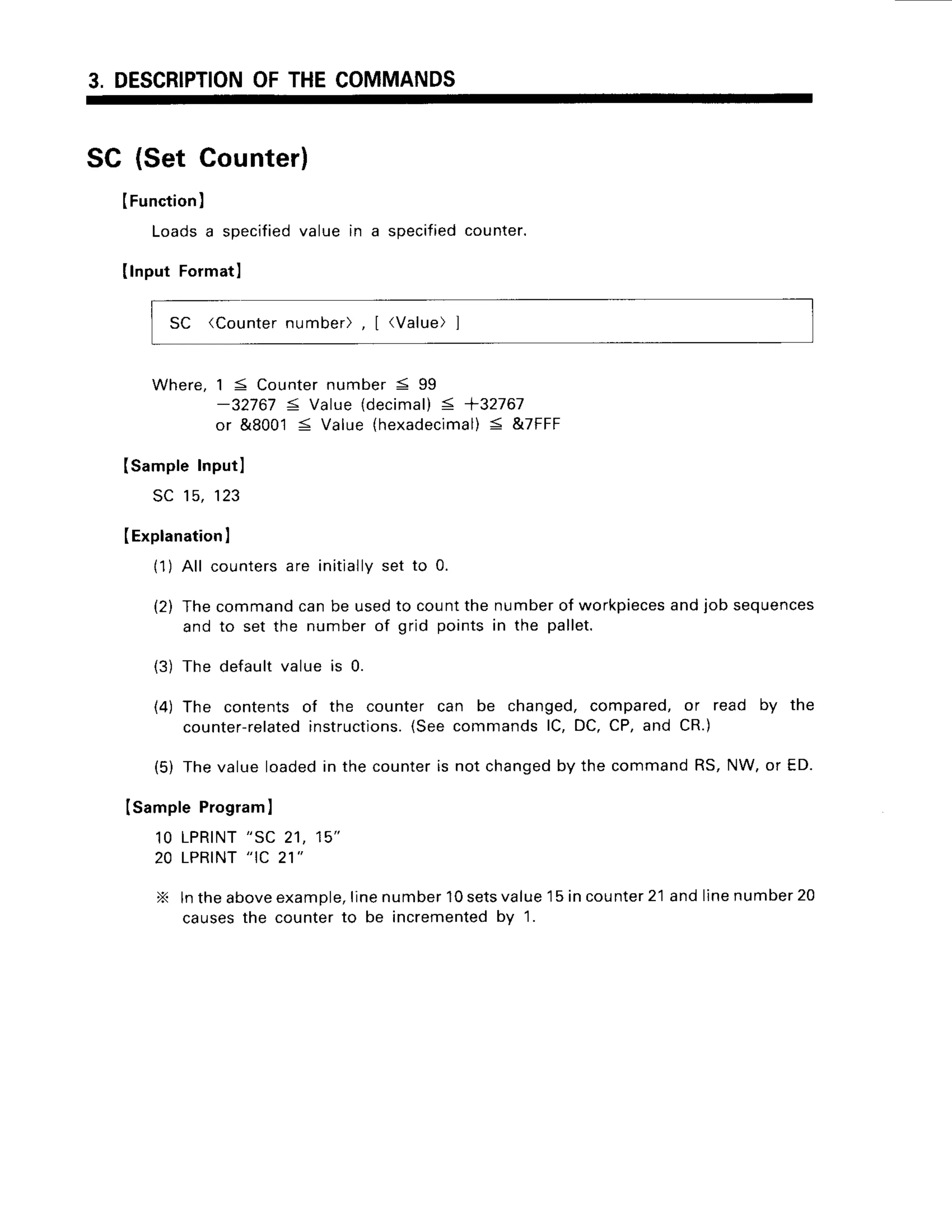 3. DESCRIPTION
OFTHECOMMANDS
SC (Set Counter)
IFunction
)
Loadsa specified
value in a specified
counter.
Ilnput Formatl
SC (Counternumber), [ (Value)]
Where,15 Counter
number< 99
-32767 < Value{decimal)
< +32767
or &80015 Value(hexadecimal)
< &7FFF
Isample Inputl
sc 15,123
(Explanation
I
11)All countersare initiallyset to 0.
(2) Thecommandcanbe usedto countthe numberof workpieces
andjob sequences
and to set the numberof grid pointsin the pallet.
(3) The defaultvalue is 0.
(4) The contentsof the counter can be changed,compared,or read by the
counter-related
instructions.
(SeecommandslC, DC,CP,and CR.)
(5) Thevalueloadedin the counteris not changed
by the commandRS,NW,or ED.
Isample Program
I
1OLPRINT
"SC 21, 15"
20 LPRINT
"IC 21"
X lntheabove
example,
linenumber
10sets
value15incounter
21andlinenumber
20
causesthe counterto be incremented
by 1.
 