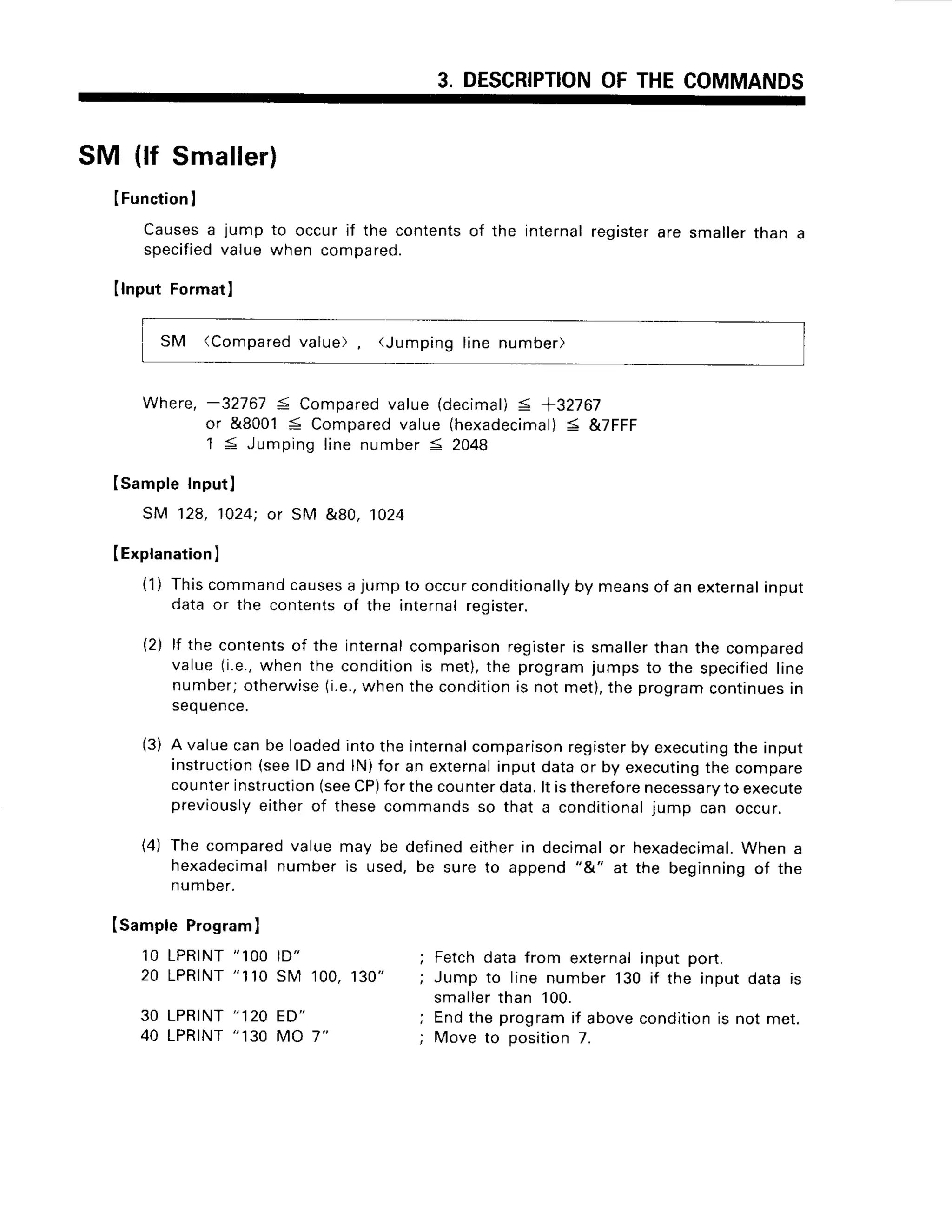 3. DESCRIPTION
OFTHECOMMANDS
SM (lf Smaller)
IFunction
I
Causes
a jumpto occurif the contents
of the internal
register
aresmaller
thana
specified
valuewhencompa
red.
IlnputFormat]
SM (Comparedvalue) (Jumpinglinenumber)
Where,-3Z161 5 Compared
value (decimal)
< +32767
or &80015 Compared
value (hexadecimal)
< &7FFF
1 < Jumpinglinenumber5 2048
Isample Input)
SM 128,1024;or SM &80, 1024
(Explanation
I
(1) Thiscommand
causes
a jumpto occurconditionally
by meansof an external
inpur
dataor the contentsof the internalreqister.
{2) lf the contents
of the internal
comparison
register
is smallerthanthe compared
value(i.e.,when the conditionis met),the programjumpsto the specified
line
number;otherwise
(i.e.,
whenthe condition
is not met),the programcontinues
in
seq
uence.
(3) A valuecanbe loadedintothe internal
comparison
register
by executing
the input
instruction
(seelD and lN)for an external
inputdataor by executing
the compare
counterinstruction
(see
CP)
forthecounterdata.lt istherefore
necessa
ryto execute
previously
eitherof thesecommandsso that a conditional
iumo can occur.
(4) The comparedvaluemay be definedeitherin decimalor hexadecimal.
When a
hexadecimal
numberis used,be sureto append"&" at the beginningof the
number.
Isample Program)
1OLPRINT
" 1OO
ID"
20 LPRTNT
"110SM 100,130"
30 LPRINT
"120 ED"
40 LPRINT
" 130MO 7"
Fetchdatafrom externalinput port.
Jump to linenumber130if the inputdatais
smaller
than 100.
Endthe programif abovecondition
is not met.
Move to position7.
 