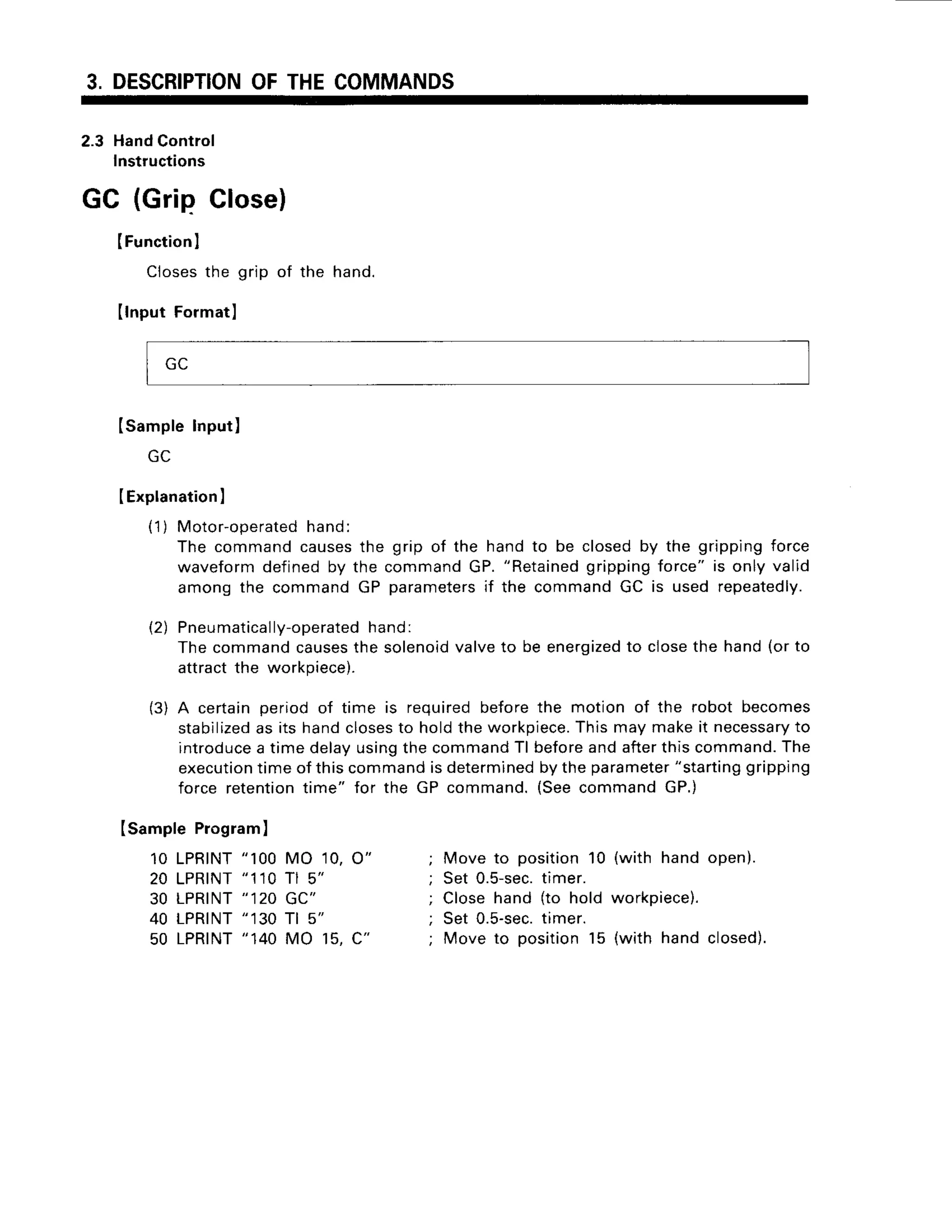 3. DESCRIPTION
OFTHECOMMANDS
2.3 HandControl
Instructions
GC (Grip Close)
IFunction
I
Closesthe grip of the hand.
Ilnput Formatl
Isample Input)
IExplanation
I
(1) Motor-operated
hand.
The commandcausesthe grip of the handto be closedby the grippingforce
waveformdefinedby the commandGP."Retained
grippingforce" is only valid
among the commandGP parameters
if the commandGC is used repeatedly.
(2) Pneu
matically-operated
hand:
Thecommandcauses
the solenoid
valveto be energized
to closethe hand(orto
attractthe workpiece).
(3) A certainperiodof time is requiredbeforethe motion of the robot becomes
stabilized
as its handcloses
to holdtheworkpiece.
Thismaymakeit necessary
to
introduce
a timedelayusingthecommand
Tl beforeandafterthiscommand.
The
execution
timeof thiscommandisdetermined
bytheparameter
"starting
gripping
force retention
time" for the GP command.(SeecommandGP.)
Isample Program)
10 LPRTNT
"100 MO 10,O"
20 LPRTNT
"110Tl 5"
30 LPRINT
"12OGC"
40 LPRINT
"130Tl 5"
50 LPRTNT
"140MO 15,C"
Move to position10 (with hand open).
Set 0.5-sec.
timer.
Closehand (to hold workpiece).
Set 0.5-sec.
timer.
Move to position15 (with hand closed).
 