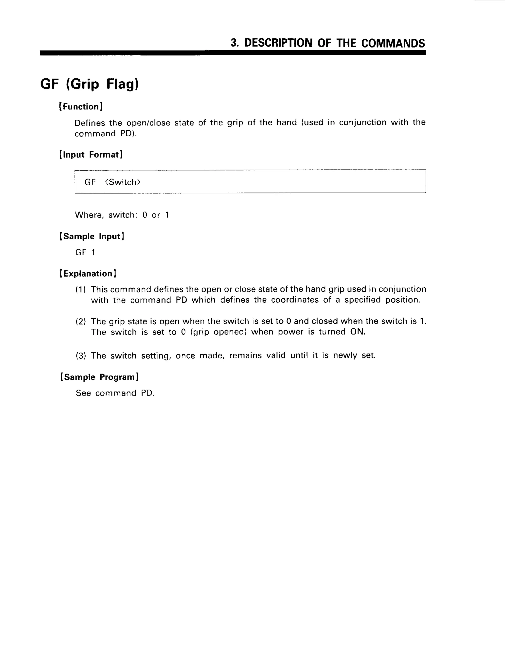 3. DESCRIPTION
OFTHECOMMANDS
GF (GripFlag)
lFunction
)
Defines
the open/close
stateof the grip of the hand (usedin conjunction
with the
commandPD).
(lnput Format)
GF (Switch)
Where,switch:0 or 1
ISampleInputl
L]T I
I Explanation
I
(1) Thiscommanddefines
theopenor closestateofthe handgripusedin conjunction
with the commandPD which definesthe coordinates
of a specified
position
(2) Thegripstateis openwhentheswitchis setto 0 andclosed
whenthe switchis 1.
The switchis set to 0 (grip opened)when power is turnedON.
(3) The switchsetting,once made,remainsvalid until it is newly set.
(sample Program)
See commandPD.
 