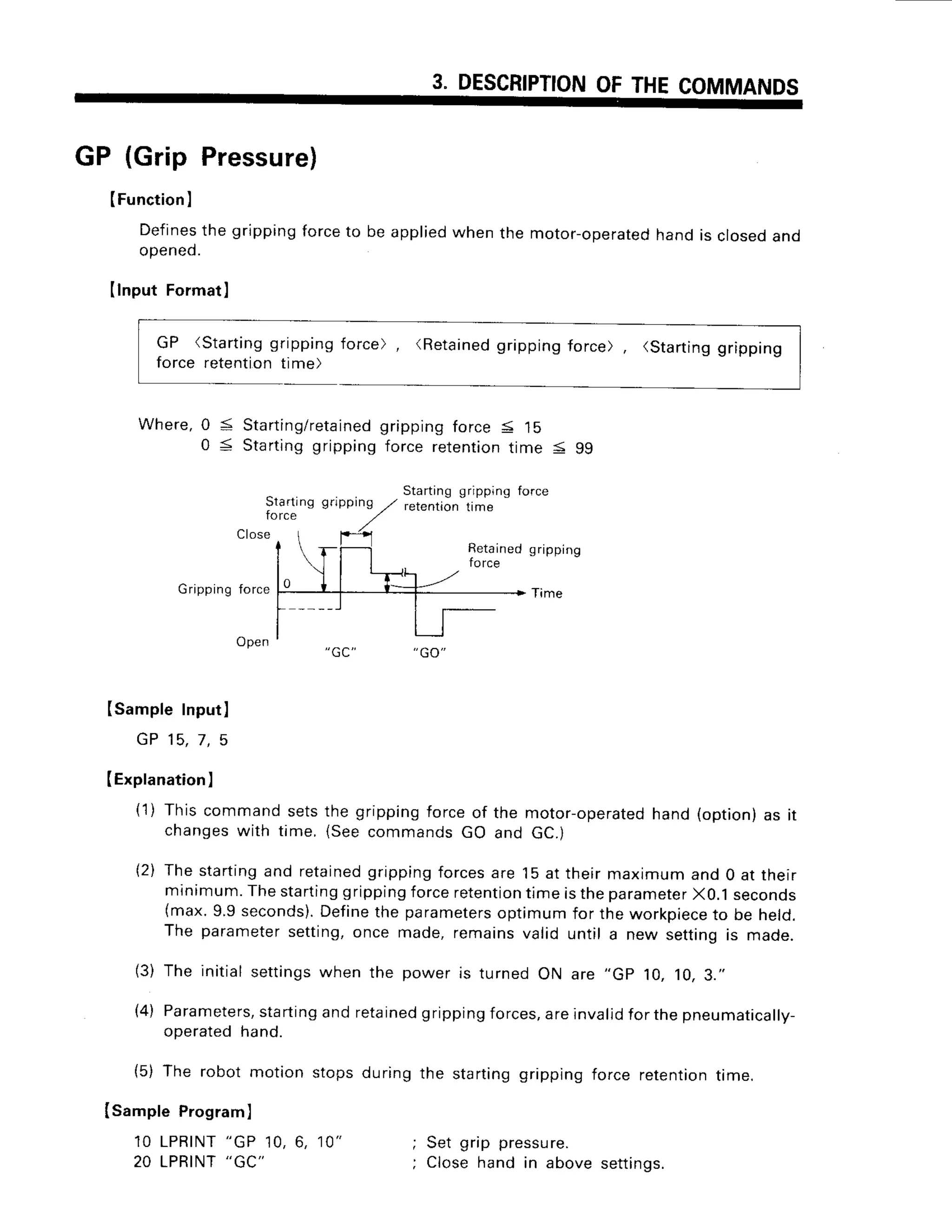 3. DESCRIPTION
OF
GP (Grip Pressure)
(Function
I
Defines
the grippingforceto be applied
whenthe motor-operated
handis closeoand
opened.
(lnput Formatl
GP (Starting
gripping
force retentiontime)
force) (Retainedgripping force) (Starting
gripping
Where, Starting/retained
Startinggripping
Stading gripping
force
Close
Isample Program)
1 0 L P R I N T
" G P
1 0 , 6 , 1 0 "
20 LPRINT
"GC"
gripping
force5 15
force retention
time < 99
Startinggripping
retentron time
0 <
0 <
Retained
force
gflpping
Time
Grippingforce
Open
ISampleInput]
G P 1 5 .7 . 5
IExplanation
]
(1) Thiscommandsetsthe grippingforceof the motor-operated
hand(option)as it
changes
with time.(Seecommands
GO and GC.)
(2) Thestartingand retained
grippingforcesare 15at theirmaximumand 0 at their
minimum.
Thestarting
gripping
forceretention
timeistheparameter
X0.1seconos
(max.9.9seconds).
Define
the parameters
optimumfor theworkpiece
to be heto.
The parameter
setting,once made,remainsvalid until a new settingis made.
(3) The initialsettings
whenthe poweris turnedON are ,,Gp10,10,3."
(4) Parameters,
starting
andretained
gripping
forces,
areinvalid
forthepneumatically-
operatedhand.
(5) The robot motion stopsduringthe startinggrippingforce retention
time.
; Set grip pressu
re.
; Closehand in abovesettings.
 