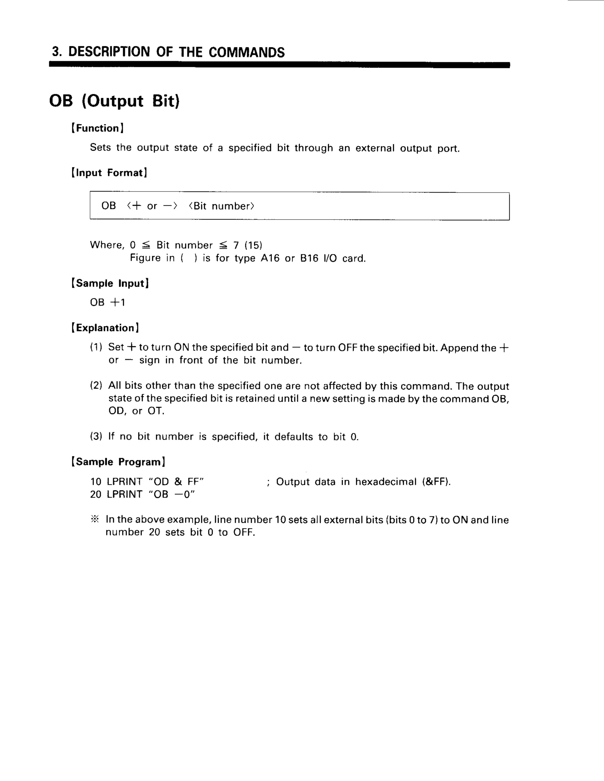 3. DESCRIPTION
OFTHECOMMANDS
OB (Output Bit)
(Function
I
Setsthe output stateof a specified
bit throughan externaloutput port.
(lnput Formatl
OB (+ or -) (Bit number)
Where,
0 5 Bitnumber
< 7 {15)
Figure
in ( ) is for type416 or 816l/Ocard.
(sampleInputl
oB+1
IExplanation
I
(1) Set* to turnONthespecified
bitand- toturnOFF
thespecified
bit.Append
the+
or * sign in front of the bit number.
(2) All bitsotherthanthespecified
onearenotaffected
by thiscommand.
Theoutput
stateofthespecified
bitisretained
untila newsetting
ismadebythecommand
OB,
OD, or OT.
(3) lf no bit numberis specified,
it defaultsto bit 0.
Isample Programl
10 LPRINT"OD & FF" ; Outputdata in hexadecimal
(&FF).
20 LPRINT"OB -0"
X Intheaboveexample,
linenumber10setsallexternal
bits(bits0to 7)to ONandline
number20 sets bit 0 to oFF.
 