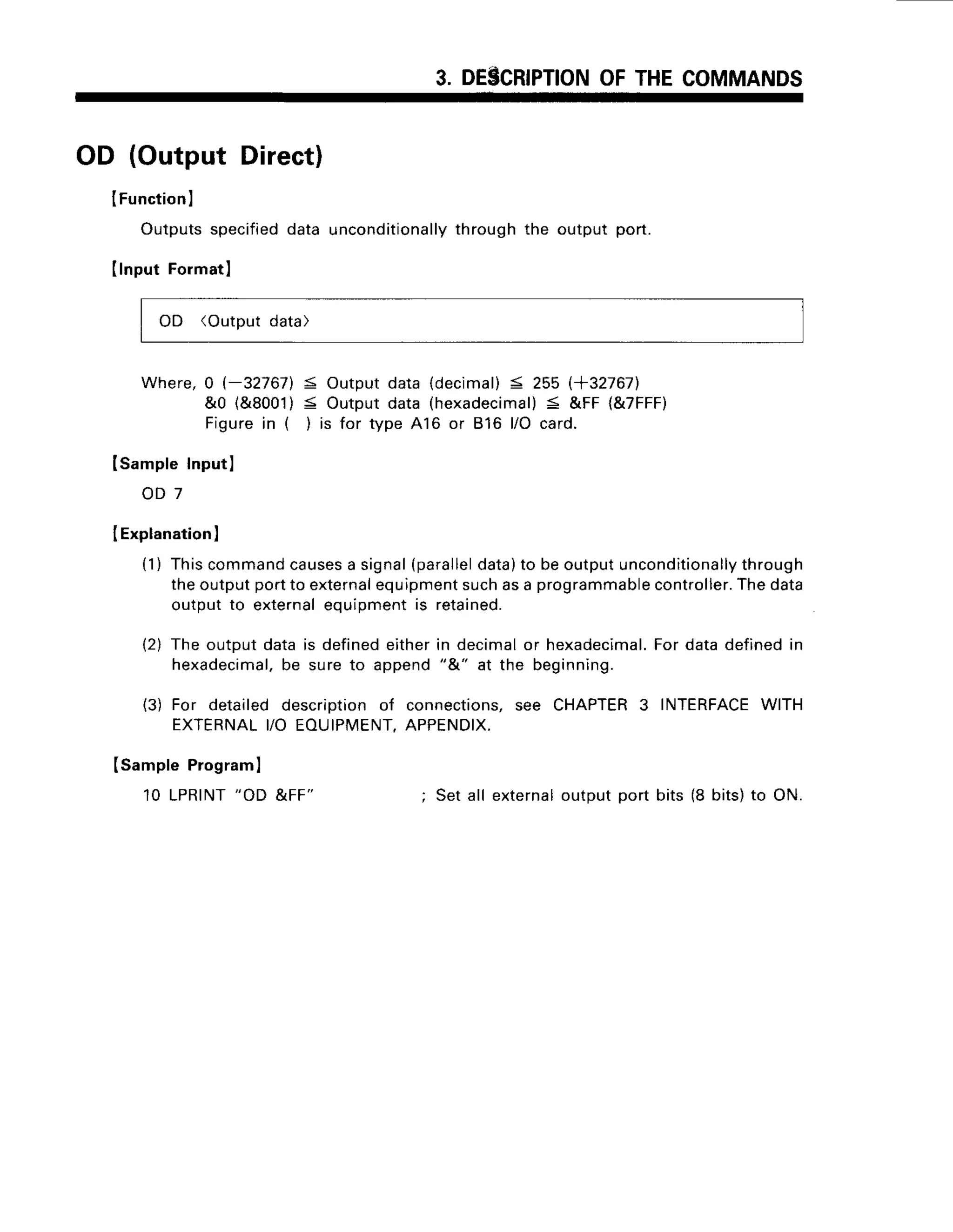 3. DESCRIPTION
OFTHECOMMANDS
OD (Output Direct)
IFunction
I
Outputs
specified
dataunconditionally
through
the outputport.
IlnputFo]matl
OD (Outputdata)
Where, 0 (-327671 5 Output data (decimal)< 255 l+32767l.
&0 {&8001)S Outputdata (hexadecimal)
< &FF (&7FFF)
Figurein ( ) is for type A16 or 816 l/O card.
lsample Inputl
o D 7
I Explanation
)
(1) Thiscommand
causes
a signal(parallel
data)to beoutputunconditionally
through
theoutputportto external
equipment
suchasa programmable
controller.
Thedata
outputto externalequipmentis retained.
(2) The outputdatais definedeitherin decimalor hexadecimal.
Fordatadefinedrn
hexadecimal,
be sureto append"&" at the beginning.
(3) For detaileddescriptionof connections,
see CHAPTER
3 INTERFACE
WITH
EXTERNAL
YO EOUIPMENT,
APPENDIX,
(SamplePrograml
10 LPRINT
"OD &FF" ; Setall external
outputport bits (8 bits)to ON.
 
