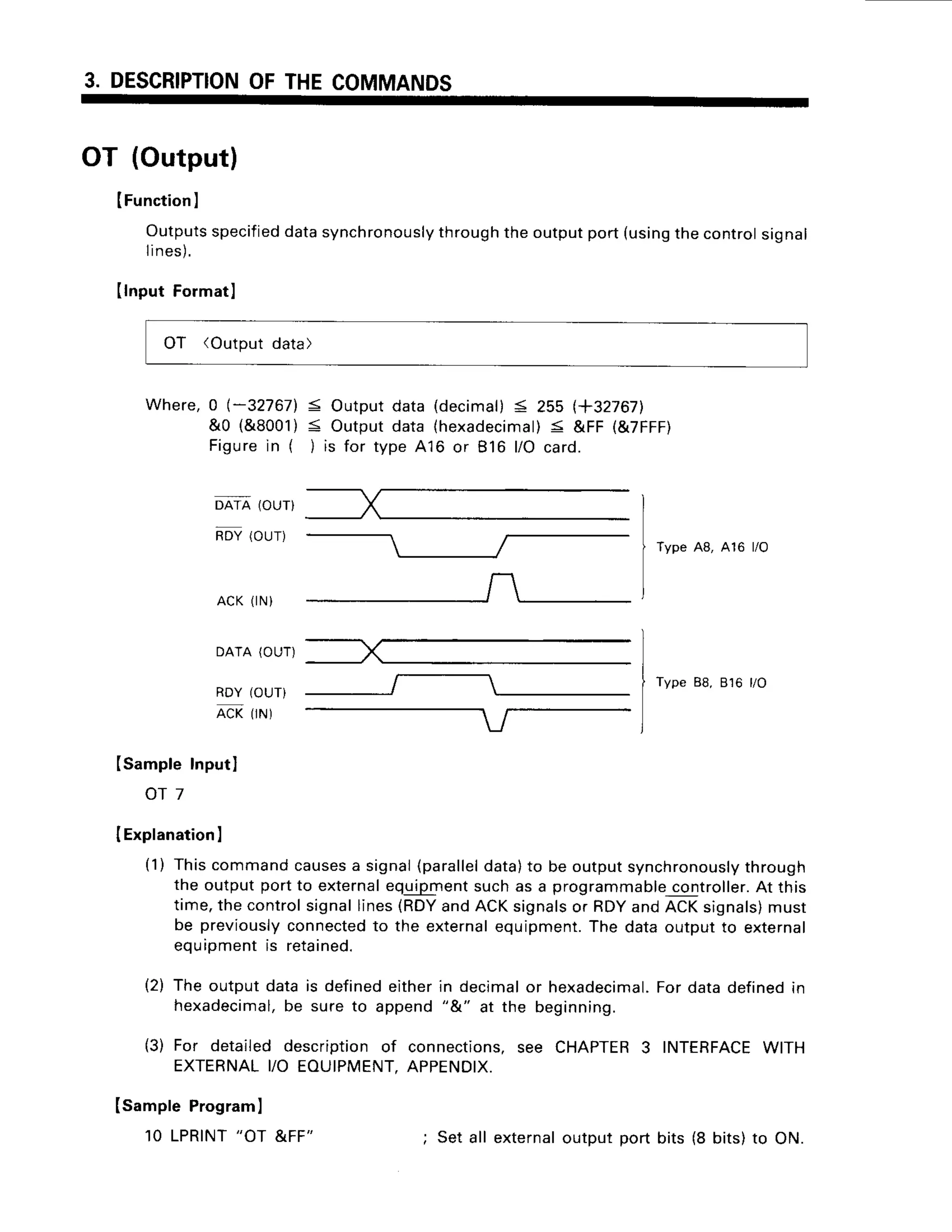 3. DESCRIPTION
OFTHECOMMANDS
OT (Output)
IFunction
I
Outputs
specified
data
synchronously
through
theoutput
port(using
thecontrol
signal
lines).
IlnputFormatl
OT (Outputdata)
Where, 0 l-32767]. < Output data (decimal)< 255 (+327671
&0 (&8001)< Outputdata thexadecimal)
< &FF (&7FFF)
Figurein ( )is for type416 or 816 l/O card.
DATA (OUT}
nov(our)
A C K( r N )
DATA(OUT)
RDY(OUT)
nCrlrr.r
t
Type 48, 416 l/O
Type88,816 l/O
ISampte
tnput)
o r 7
IExplanation
I
(1) Thiscommandcauses
a signal(parallel
data)to be outputsynchronously
through
the outputportto external
equipment
suchas a programmable
controller.
At this
time,thecontrolsignallines(RDY
andACKsignals
or RDYandACKsignals)
must
be previously
connected
to the external
equipment.
The dataoutputto external
equipmentis reta
ined.
(2) The outputdatais definedeitherin decimalor hexadecimal.
Fordatadefinedin
hexadecimal,
be sureto append"&" at the beginning.
(3) For detaileddescriptionof connections,
see CHAPTER
3 INTERFACE
WITH
EXTERNAL
YO EOUIPMENT.
APPENDIX.
ISamptePrograml
10 LPRINT
"OT &FF" ; Set all external
outputport bits (8 bits)to ON.
 
