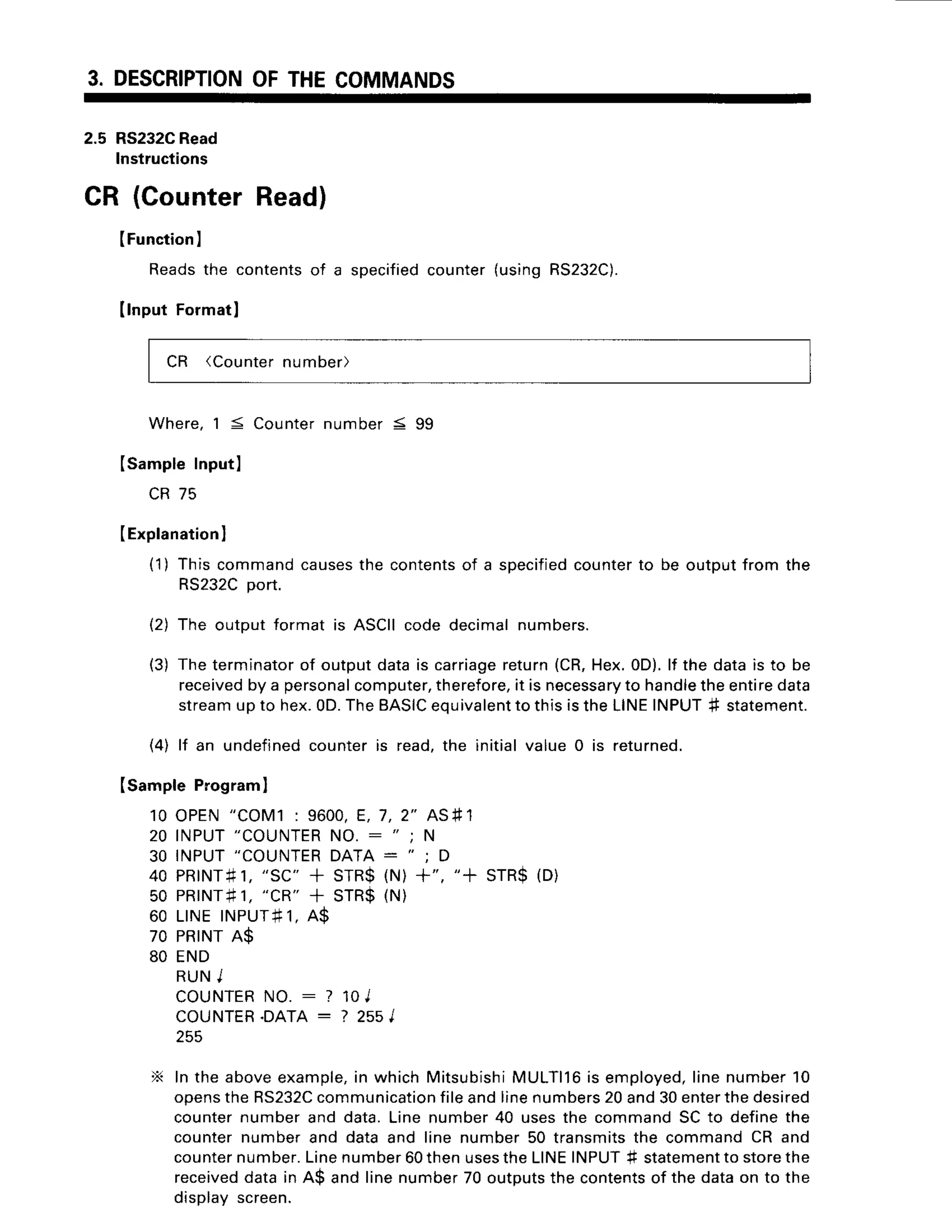 3. DESCRIPTION
OFTHECOMMANDS
2.5 RS232C
Read
lnstructions
CR (CounterRead)
IFunction
I
Reads
the contents
of a specified
counter
(using
RS232C).
llnput Formatl
CR (Counternumber)
Where,1 = Counternumber 5 99
ISampleInputl
CR 75
(Explanation
I
(1) Thiscommandcauses
the contents
of a specified
counterto be outputfrom the
RS232Cport.
(2) The outputformat is ASCIIcode decimalnumbers.
(3) Theterminator
of outputdatais carriage
return(CR,Hex.0D).lf the datais to be
received
by a personal
computer,
therefore,
it is necessary
to handle
theentiredata
streamup to hex.0D.TheBASIC
equivalent
to thisistheLINEINPUT# statement.
(4) lf an undefinedcounteris read,the initialvalue0 is returned.
(sample Programl
10 OPEN"COM1: 9600,E, 7,2" ASfr1
20 INPUT"COUNTER
NO. : "
; N
30 INPUT"COUNTER
DATA: "
; D
40pRrNr#1,
"sc"+ srR$(N)+", "+ srR$(D)
50 PR|NT#1,
"CR"
+ STR$(N)
60 LINEINPUT+1,
A$
70 PR|NTA$
80 END
R U NI
COUNTER
NO. : ? 10J
COUNTER.DATA:? 2s5I
255
X In the aboveexample,
in whichMitsubishi
MULTll6is employed,
linenumber10
openstheRS232C
communication
fileandlinenumbers
20and30enterthedesired
counternumberand data.Linenumber40 usesthe commandSCto definethe
counternumberand data and line number50 transmitsthe commandCR and
counter
number.
Linenumber60thenuses
theLINEINPUT# statement
to storethe
received
datain A$ and linenumber70 outputs
the contents
of the dataon to the
displayscreen.
 