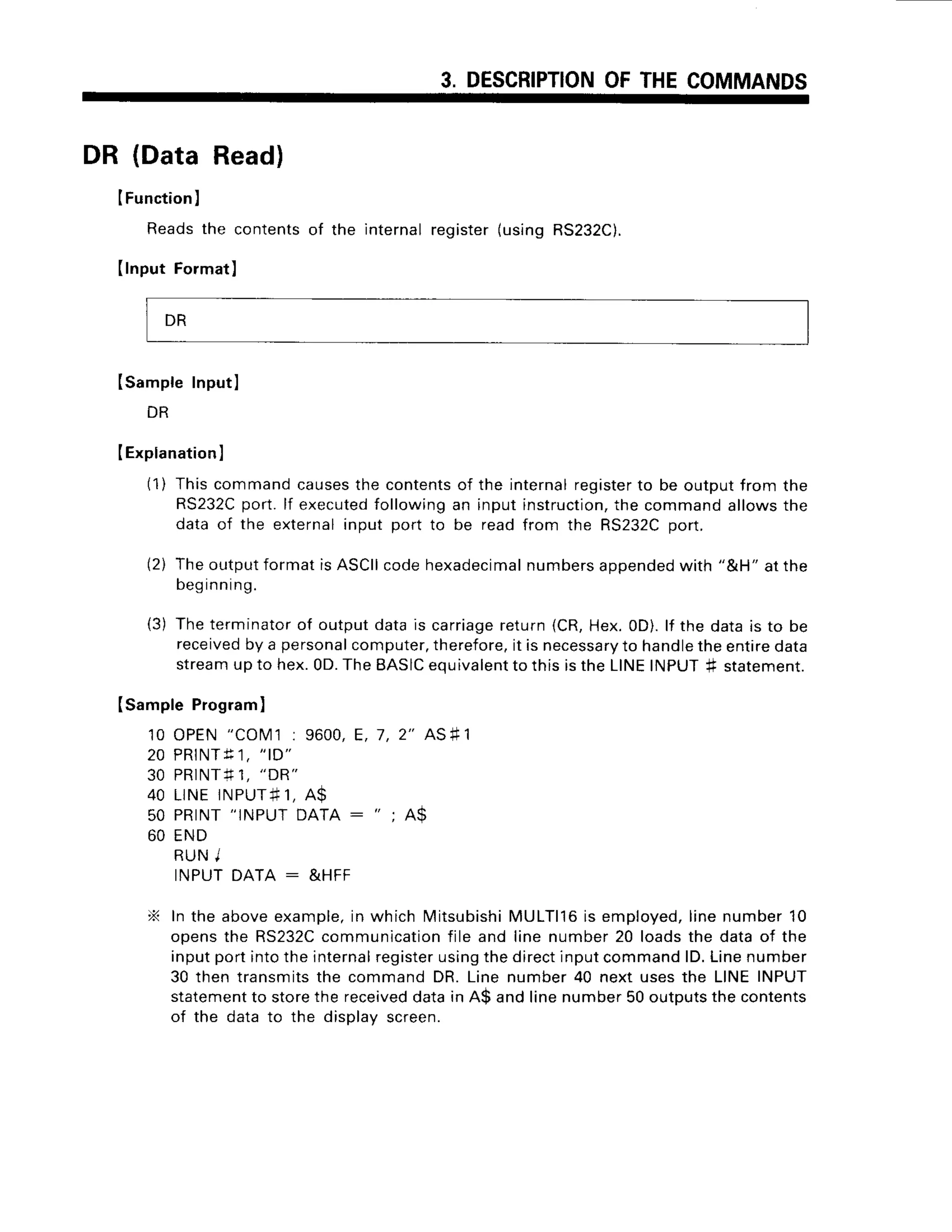 3. DESCRIPTION
OFTHECOMMANDS
DR (DataRead)
IFunction
)
Readsthe contentsof the
(lnput Format)
internalregister(usingRS232C).
Isampte Inputl
DR
IExplanation
I
(1) Thiscommandcauses
the contents
of the internalregister
to be outputfrom the
RS232C
port.lf executed
followingan inputinstruction,
the commandallowsthe
data of the externalinput port to be readfrom the RS232C
port.
(2) TheoutputformatisASCII
codehexadecimal
numbers
appended
with "&H" atthe
beginning.
(3) Theterminator
of outputdatais carriage
return(CR,Hex.0D).lf the datais to be
received
by a personal
computer,
therefore,
it is necessary
to handle
theentiredata
stream
upto hex.0D.TheBASIC
equivalent
to thisistheLINEINPUT+ statement.
Isample Program)
1 0 O P E N" C O M ' ]: 9 6 0 0 ,
E , 7 , 2 " A S # 1
2 0 P R T N T
f 1 , " t D "
30 PRINTf1, "DR"
40 LINEINPUT#
1, A$
50 PRINT"INPUTDATA : "
; A$
60 END
R U NI
INPUTDATA : &HFF
X In the aboveexample,
in which Mitsubishi
MULTll6is employed,
linenumber10
opensthe RS232C
communication
file and line number20 loadsthe dataof the
inputportintotheinternal
register
usingthedirectinputcommandlD.Linenumber
30 then transmitsthe commandDR.Linenumber40 next usesthe LINEINPUT
statement
to storethe received
datain A$ andlinenumber50outputs
thecontents
of the datato the displayscreen.
DR
 