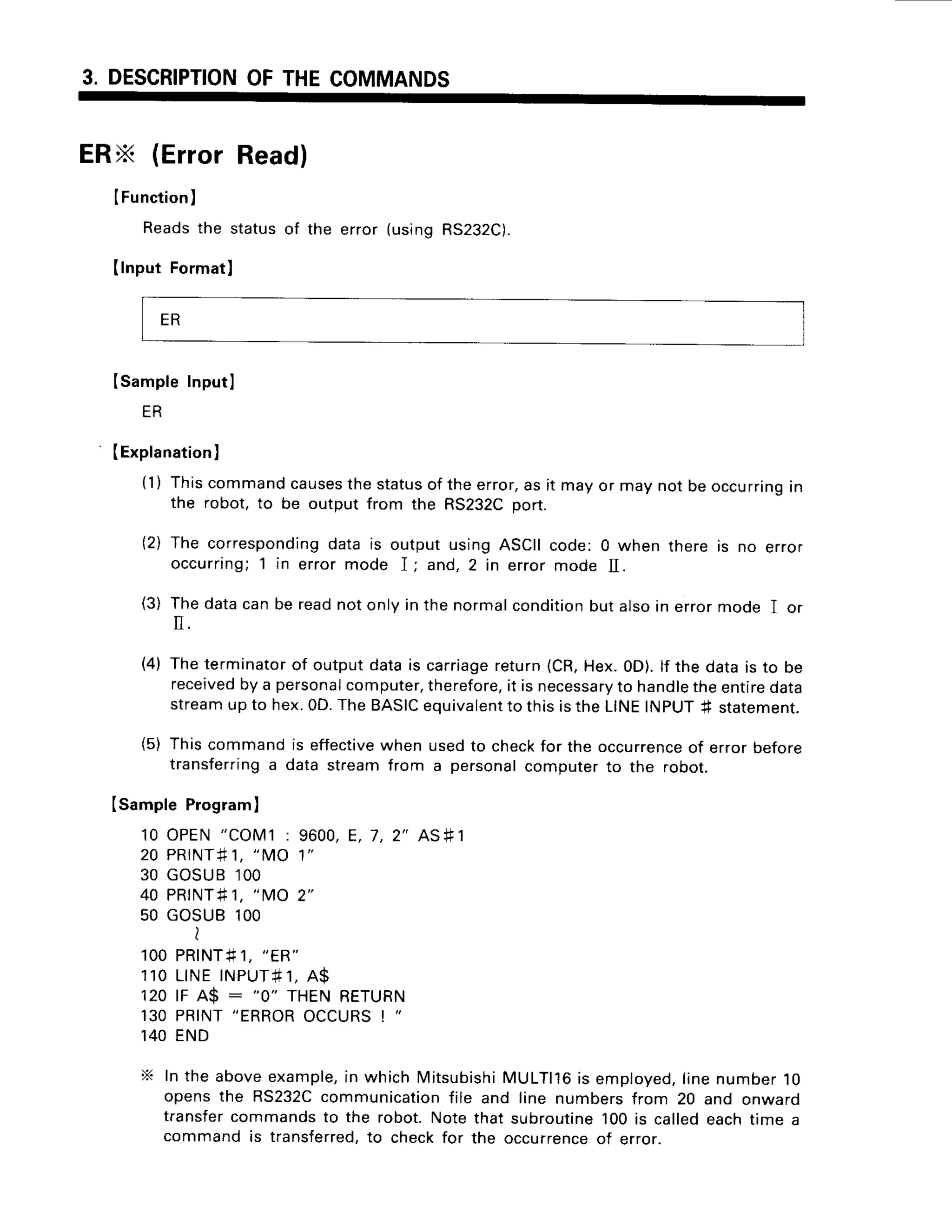 3. DESCRIPTION
OFTHECOMMANDS
ERx (ErrorRead)
IFunction
)
Readsthe statusof the error (usingRS232C).
(lnput Formatl
ISampleInputl
ER
(Explanation
l
(1) Thiscommandcauses
thestatus
of theerror,as it mayor maynot beoccurring
in
the robot, to be output from the RS232Cport.
(2) The corresponding
data is output usingASCIIcode: 0 when there is no error
occurring;1 in error mode I ; and,2 in error mode II.
(3) Thedatacanbe readnotonlyin the normalcondition
butalsoin errormode I or
(4) Theterminator
of outputdatais carriage
return(CR,Hex.0D).lf the datais to be
received
by a personal
computer,
therefore,
it is necessary
to handle
theentiredata
streamup to hex.0D.TheBASIC
equivalent
to thisistheLINEINpUT+ statement.
(5) Thiscommandis effective
when usedto checkfor the occurrence
of errorbefore
transferring
a data streamfrom a personal
computerto the robot.
Isample Program
)
10 OPEN"COM1: 9600,E, 7,2" AS+1
2 0 P R I N T #
1 , " M O 1 "
30 GOSUB1OO
40 PRINT#
1, "MO 2"
50 GOSUB1OO
i
1 O O
P R I N T # 1 ,
" E R "
1 1 0L I N EI N P U T #
1 , A $
120lF A$ : "0" THENRETURN
130PRINT
"ERROR
OCCURS
! "
140END
X Inthe aboveexample,
in whichMitsubishi
MULTll6is employed,
linenumber10
opensthe RS232C
communication
file and line numbersfrom 20 and onwaro
transfercommandsto the robot.Notethat subroutine
100is calledeachtime a
commandis transferred,
to checkfor the occurrence
of error.
ER
 
