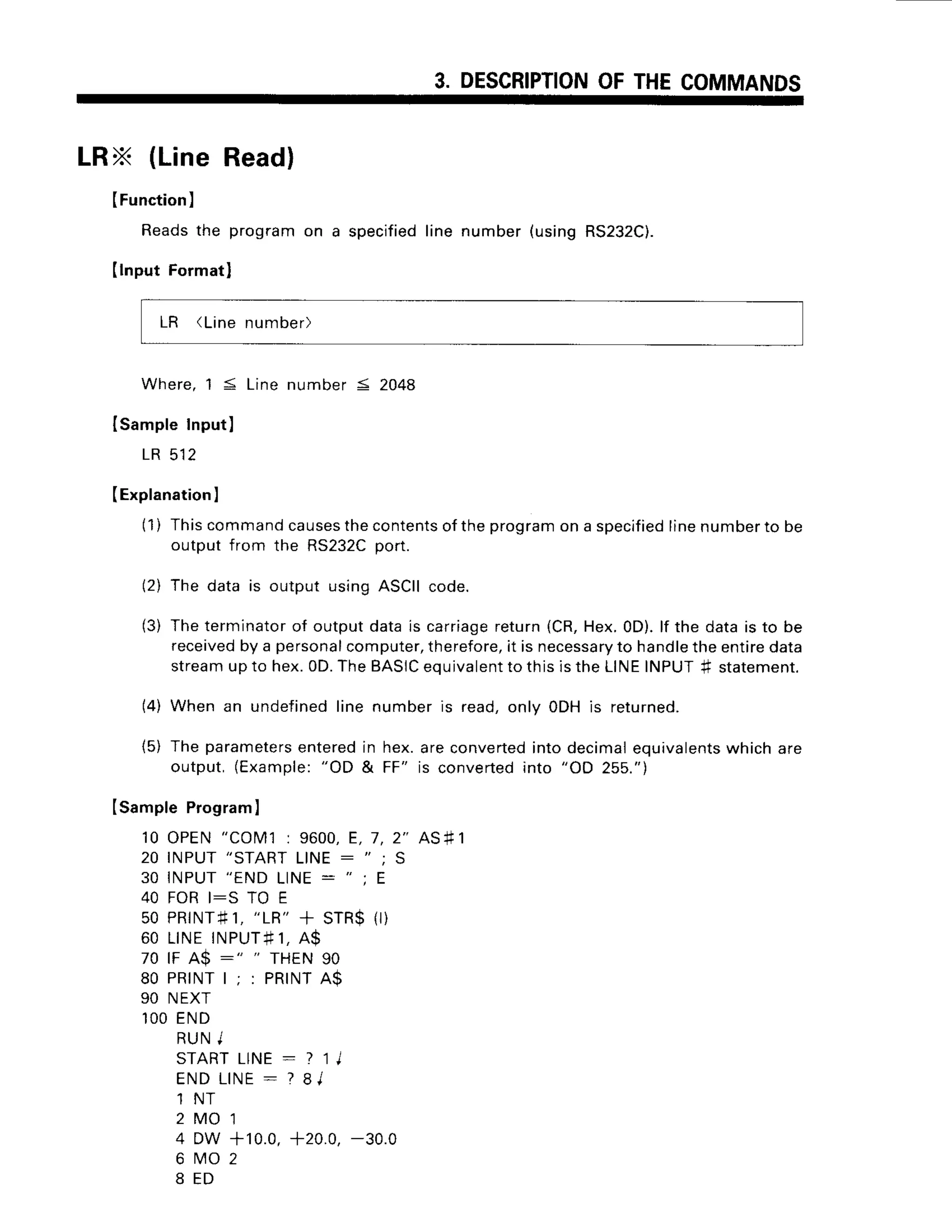 3. DESCRIPTION
OFTHECOMMANDS
LRX (LineReadl
(Function
)
Readsthe programon a specified
line number(usingRS232C).
Ilnput Formatl
LR (Linenumber)
W h e r e ,
1 5 L i n en u m b e r5 2 0 4 8
Isample Input)
L R 5 1 2
IExplanation
I
(1) Thiscommand
causes
thecontents
oftheprogram
on a specified
linenumberto be
outputfrom the RS232C
port.
(2) The data is output usingASCIIcode.
(3) Theterminator
of outputdatais carriage
return{CR,Hex.0D).lf the datais to be
received
by a personal
computer,
therefore,
it is necessary
to handle
theentire
data
streamupto hex.0D.TheBASIC
equivalent
to thisistheLINEINPUT# statement.
(4) When an undefinedline numberis read,only ODHis returned.
{5) Theparameters
enteredin hex.areconverted
intodecimal
equivalents
whichare
output,(Example:
"OD & FF" is converted
into "OD 255.")
Isample Program
I
10 OPEN"COM1: 9600,E, 7,2" AS#1
2 0 I N P U T
" S T A R T
L I N E : " ; S
30 INPUT"ENDLINE: "
t E
40 FORI:S TO E
50 PR|NT#1,
"LR"
+ STR${r)
6 0 L I N EI N P U T + 1 ,
A $
70 rF A$ :" " rHEN 90
8 0 P R | N T l ; : P R I N T A $
90 NEXT
l O OE N D
R U NI
S T A R T L I N E : ? l j
E N DL I N E
: ? 8 l
1 N T
2 M O ' 1
4 DW +10.0,+20.0,-30.0
6 rvro2
8 E D
 