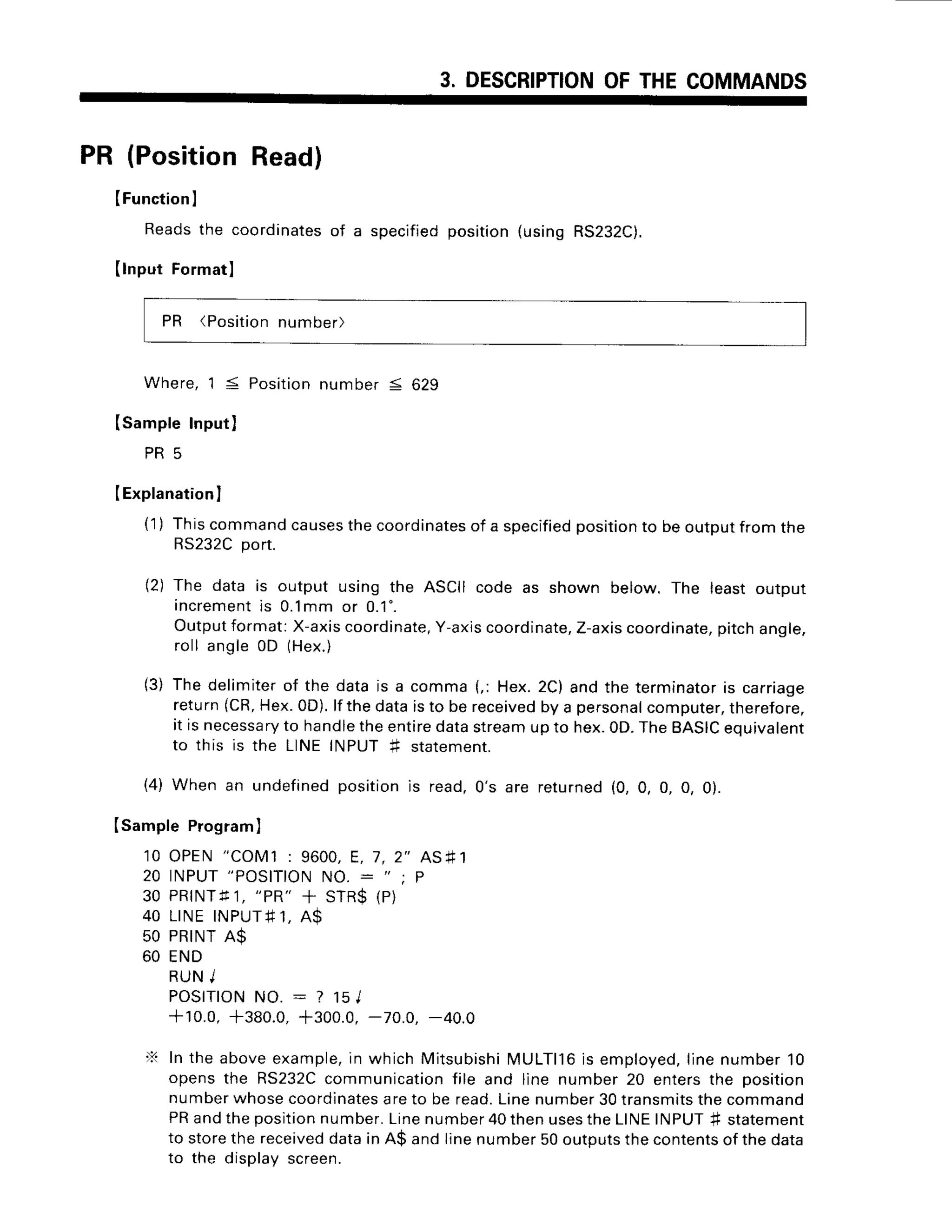 3. DESCRIPTION
OFTHECOMMANDS
PR (PositionRead)
IFunction
I
Reads
the coordinates
of a specified
position
(usingRS232C).
(lnputFormatl
PR (Position
number)
Where,1 5 Positionnumber S 629
ISampleInput)
P R 5
IExplanation
)
(1) Thiscommand
causes
thecoordinates
of a specified
position
to beoutputfromtne
RS232C
port.
12)The data is output using the ASCIIcode as shown below. The leastoutpur
increment
is 0.1mmor 0.1".
Outputformat:X-axis
coordinate,
Y-axis
coordinate,
Z-axis
coordinate,
pitchangle,
roll angle0D (Hex.)
(3) The delimiterof the datais a comma(,: Hex.2C)andthe terminator
is carriage
return(CR,
Hex.0D).
lfthedataisto bereceived
by a personal
computer,
therefore,
it isnecessary
to handle
theentiredatastream
upto hex.0D.
TheBASIC
equivalent
to this is the LINEINPUT+ statement.
(4) Whenan undefined
position
is read,0's are returned
(0,0,0,0,0).
ISamplePrograml
10 OPEN"COM1: 9600,E, 7,2" AS#1
2 0 I N P U T
" P O S I T I O N
N O .: " ; P
30 PRINTfI, "PR"
+ STR$(P)
4 0 L I N EI N P U T # 1 ,
A $
50 PRINT
A$
60 END
RUNJ
POSITION
NO. : ? 1sl
+10.0, +380.0,+300.0.-70.0. -40.0
X Intheaboveexample,
in whichMitsubishi
MULTll6is employed,
linenumber'10
opensthe RS232C
communication
file and line number20 entersthe position
numberwhosecoordinates
areto be read.Linenumber30transmits
thecommano
PRandtheposition
number.
Linenumber40thenuses
theLIN
E INPUT# statement
to storethereceived
datain A$ andlinenumber50outputs
thecontents
of thedara
to the displavscreen.
 