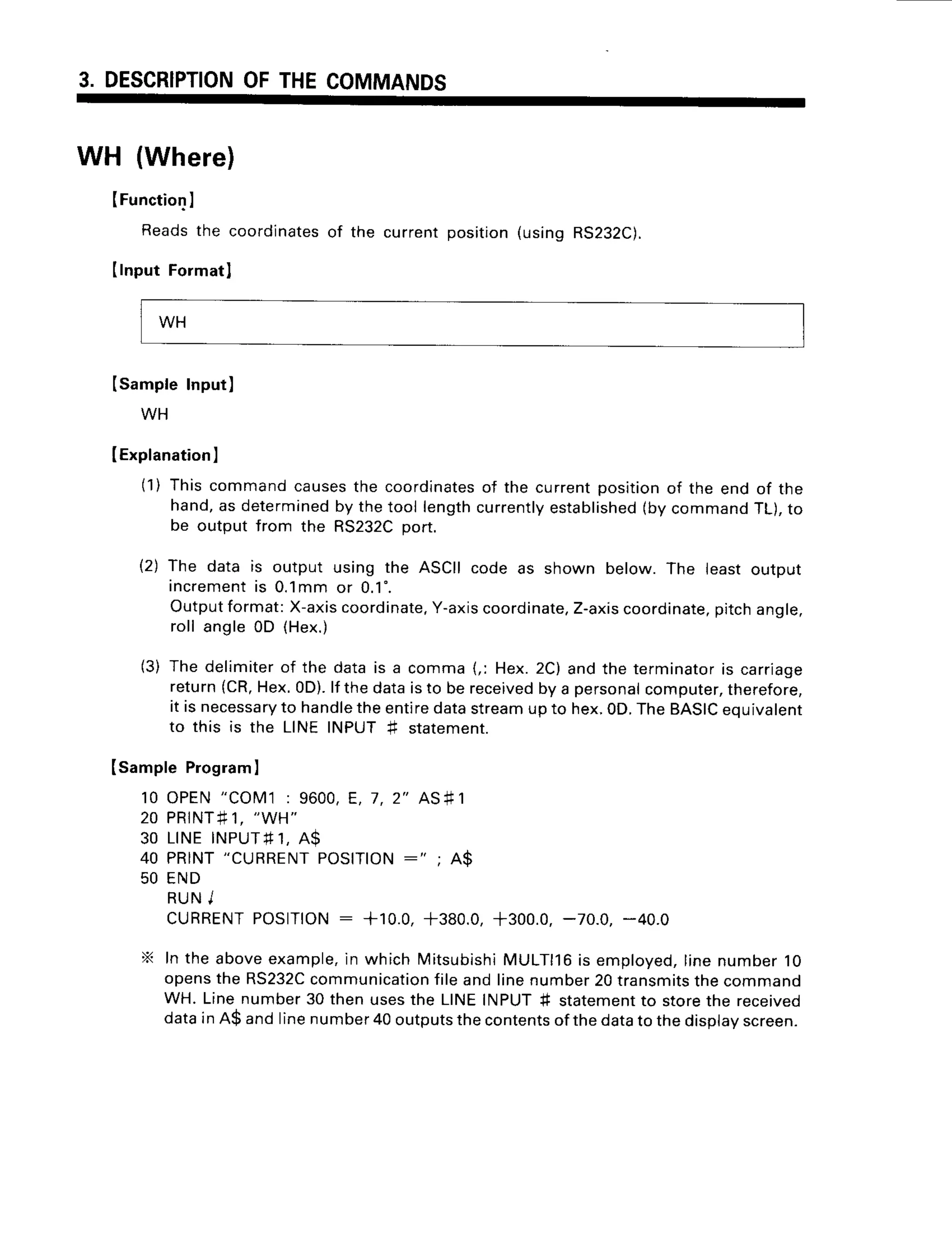 3. DESCRIPTION
OFTHECOMMANDS
WH (Where)
IFunction
I
Reads the coordinatesof the
IInputFo]matl
(SampleInput)
WH
IExplanation
)
(1) Thiscommandcausesthe coordinates
hand,as determined
by thetool length
be outputfrom the RS232C
port.
currentposition(usingRS232C).
of the currentpositionof the end of the
currently
established
(bycommandTL),to
The data is output using the ASCIIcode as shown below.The leastoutput
increment
is 0.1mmor 0.1'.
Outputformat:X-axis
coordinate,
Y-axis
coordinate,
Z-axis
coordinate,
pitchangle,
roll angle0D (Hex.)
The delimiterof the datais a comma(,: Hex.2C)andthe terminatoris carriage
return(CR,
Hex.0D).lf thedataisto bereceived
by a personal
computer,
therefore,
it is necessary
to handle
theentiredatastream
upto hex.0D.TheBASIC
equivalent
to this is the LINEINPUT# statement.
ISampleProgram
I
10 OPEN"COM1: 9600,E, 7,2" AS#1
2 0 P R I N T # 1 ,
" W H "
3 0 L I N EI N P U T # 1 ,
A S
40 PRINT
"CURRENT
POSITION
:" ; A$
50 END
R U NI
cURRENT
POS|T|ON
: +10.0, +380.0,+300.0,-70.0, -40.0
X In the aboveexample,
in which Mitsubishi
MULTll6is employed,
linenumber10
opensthe RS232C
communication
fileandlinenumber20transmits
thecommand
WH. Linenumber30 thenusesthe LINEINPUT# statement
to storethe received
datainA$ andlinenumber
40outputs
thecontents
ofthedatato thedisplav
screen.
12)
(3)
WH
 