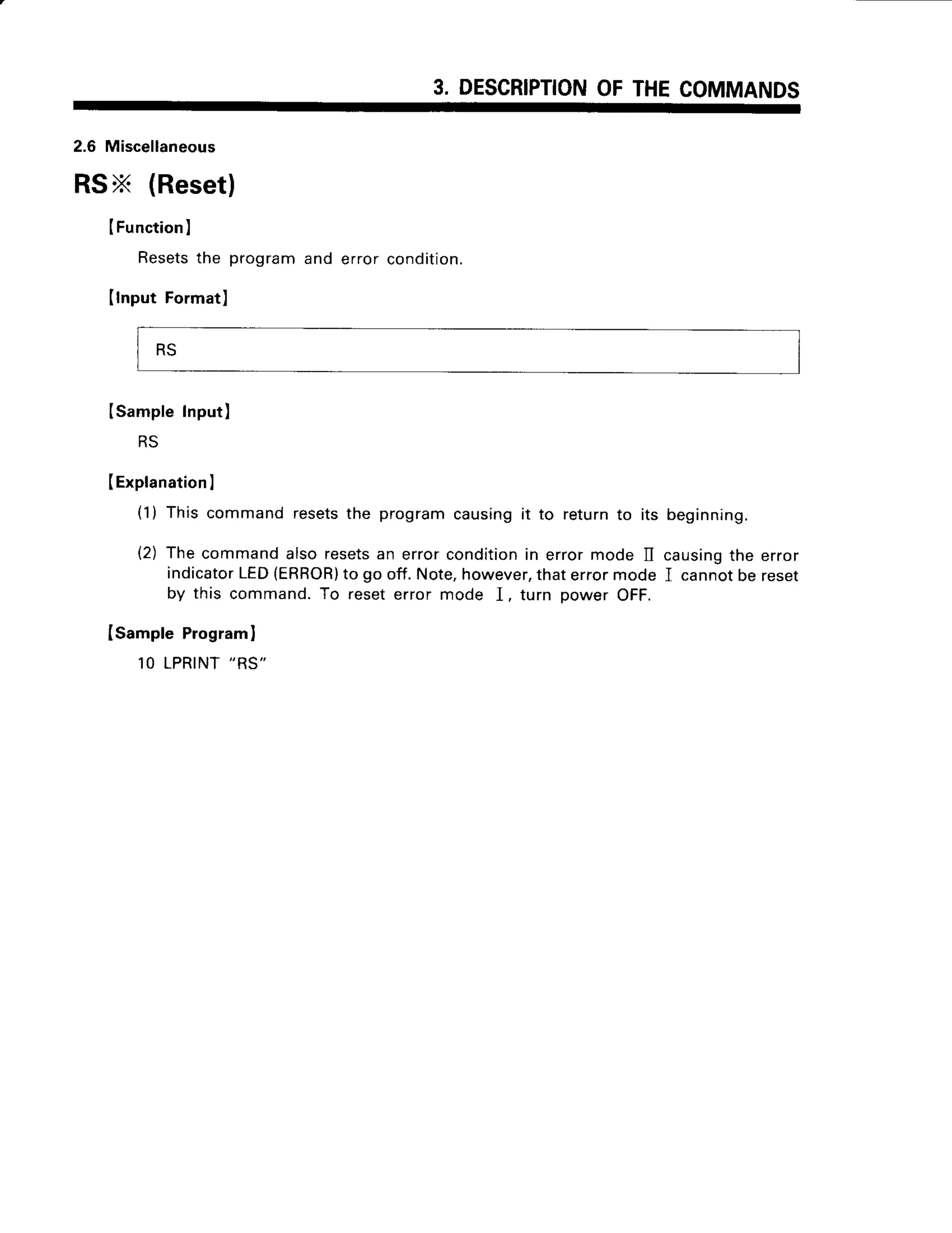 3. DESCRIPTION
OFTHECOMMANDS
2.6 Miscellaneous
RSX (Reset)
IFunction
)
Resets
the programand error condition.
(lnput Format)
lSampleInput)
RS
(Explanation
I
(1) This commandresetsthe programcausingit to returnto its beginning.
(2) The commandalsoresets
an errorconditionin errormode II causing
the error
indicator
LED{ERBOR)
to go off.Note,however,
thaterrormode I cannotbe reset
by this command.To reseterror mode I, turn power OFF.
Isample Programl
1OLPRINT
"RS"
RS
 