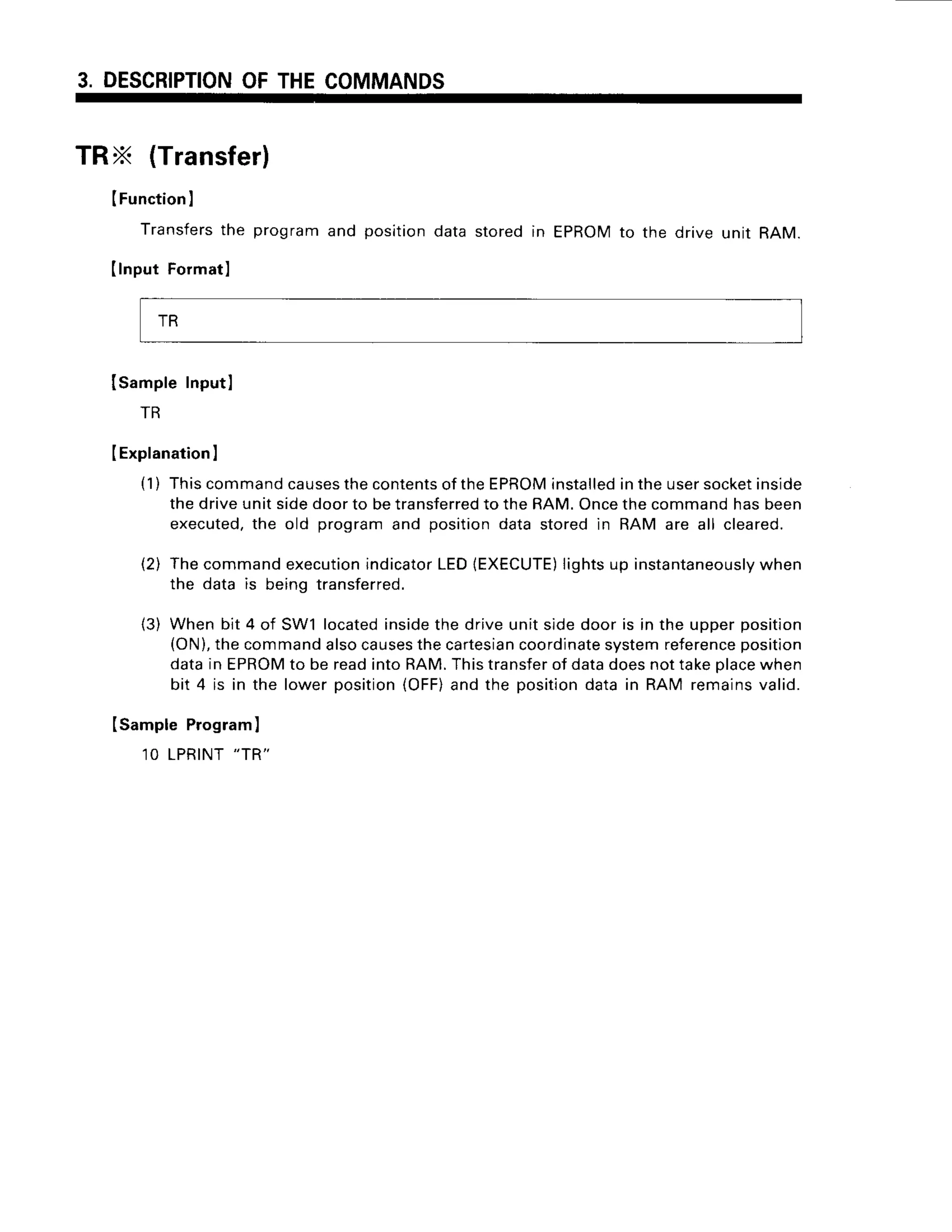 3. DESCRIPTION
OFTHECOMMANDS
TRX (Transfer)
(Function
I
Transfers
the
Ilnput Formatl
programand positiondatastoredin EPROM
to the drive unit RAM.
ISampleInputl
TR
IExplanation
I
(1) Thiscommand
causes
thecontents
ofthe EPROM
installed
intheusersocket
inside
thedriveunitsidedoorto betransferred
to theRAM.Oncethecommandhasbeen
executed,
the old programand positiondatastoredin RAM are all cleared.
(2) Thecommandexecution
indicator
LEDlEXECUTE)
lightsup instantaneously
when
the data is beingtransferred.
(3) Whenbit 4 of SW1located
insidethe driveunitsidedoor is in the upperposition
(ON),
thecommand
alsocauses
thecartesian
coordinate
systemreference
position
datain EPROM
to be readintoRAM.Thistransfer
of datadoesnottakeplace
when
bit 4 is in the lowerposition(OFF)
and the positiondatain RAM remainsvalid.
ISampleProgram]
1OLPRINT
"TR"
TR
 