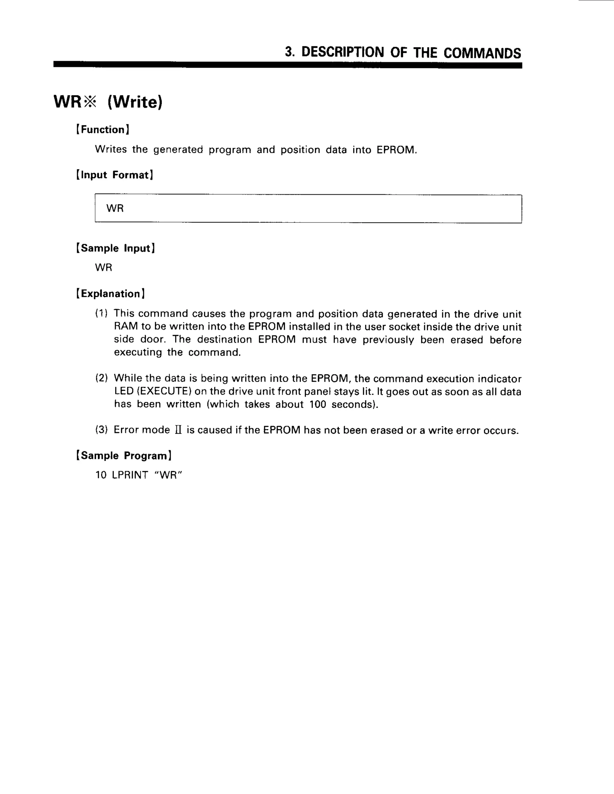 3. DESCRIPTION
OFTHECOMMANDS
WRX (Write)
IFunction
]
Writesthe generated
programand positiondata into EPROM.
(lnput Formatl
(sample Input)
WR
(Explanation
I
(1) Thiscommandcauses
the programand positiondatagenerated
in the driveunit
RAMto bewrittenintotheEPROM
installed
inthe usersocket
inside
thedriveunrr
side door. The destination
EPROMmust have previouslybeen erasedbefore
executing
the command.
(2) Whilethe datais beingwrittenintothe EPROM,
thecommandexecution
indicator
LED{EXECUTE)
onthedriveunitfrontpanelstayslit.lt goesoutassoonasalldata
has beenwritten (whichtakesabout 100seconds).
(3) ErrormodeII iscaused
if theEPROM
hasnotbeenerased
or a writeerroroccurs.
(sample Programl
1OLPRINT
"WR"
WR
 